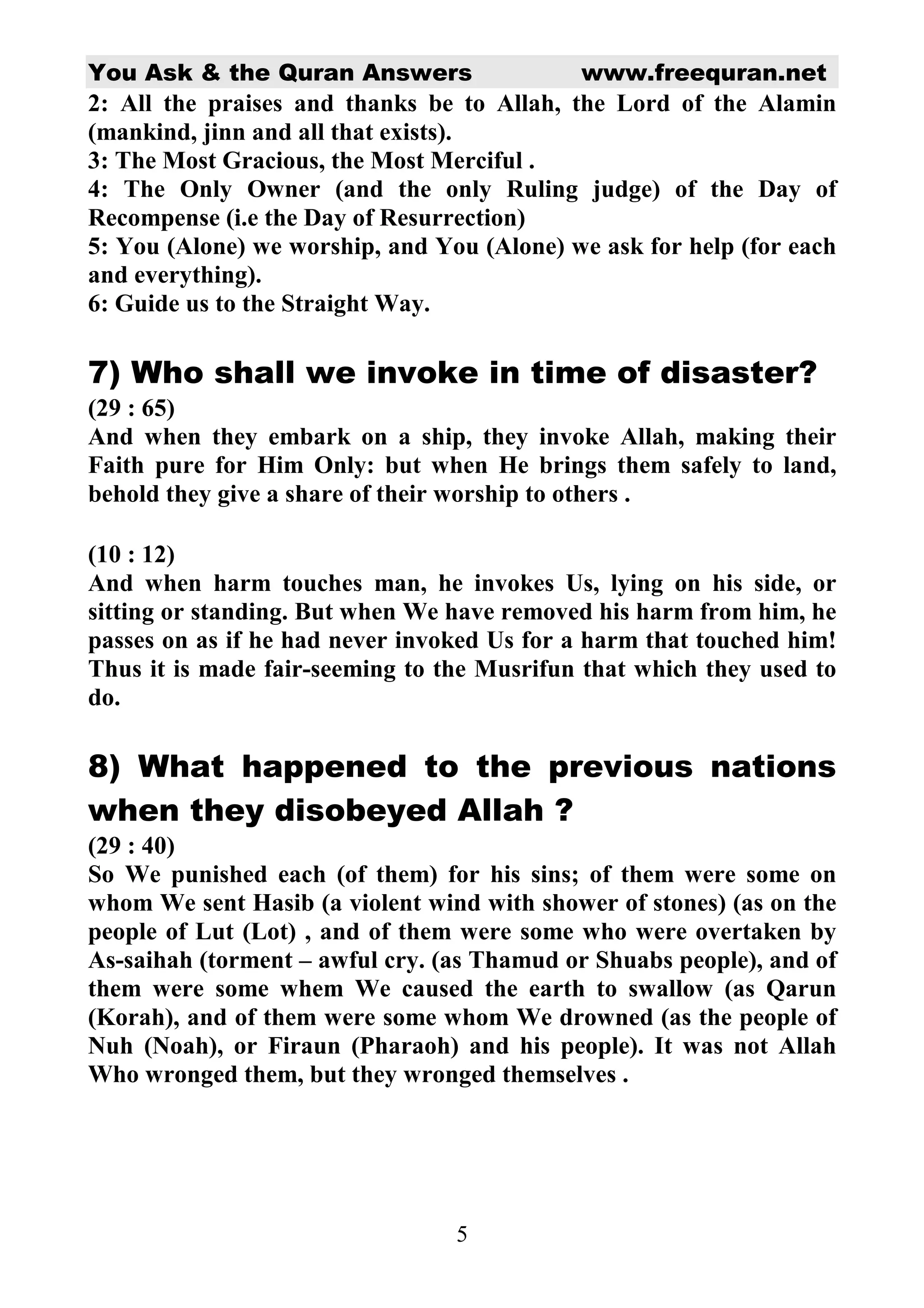 You Ask  the Quran Answers www.freequran.net 
2: All the praises and thanks be to Allah, the Lord of the Alamin 
(mankind, jinn and all that exists). 
3: The Most Gracious, the Most Merciful . 
4: The Only Owner (and the only Ruling judge) of the Day of 
Recompense (i.e the Day of Resurrection) 
5: You (Alone) we worship, and You (Alone) we ask for help (for each 
and everything). 
6: Guide us to the Straight Way. 
7) Who shall we invoke in time of disaster? 
(29 : 65) 
And when they embark on a ship, they invoke Allah, making their 
Faith pure for Him Only: but when He brings them safely to land, 
behold they give a share of their worship to others . 
(10 : 12) 
And when harm touches man, he invokes Us, lying on his side, or 
sitting or standing. But when We have removed his harm from him, he 
passes on as if he had never invoked Us for a harm that touched him! 
Thus it is made fair-seeming to the Musrifun that which they used to 
do. 
8) What happened to the previous nations 
when they disobeyed Allah ? 
(29 : 40) 
So We punished each (of them) for his sins; of them were some on 
whom We sent Hasib (a violent wind with shower of stones) (as on the 
people of Lut (Lot) , and of them were some who were overtaken by 
As-saihah (torment – awful cry. (as Thamud or Shuabs people), and of 
them were some whem We caused the earth to swallow (as Qarun 
(Korah), and of them were some whom We drowned (as the people of 
Nuh (Noah), or Firaun (Pharaoh) and his people). It was not Allah 
Who wronged them, but they wronged themselves . 
5 
 