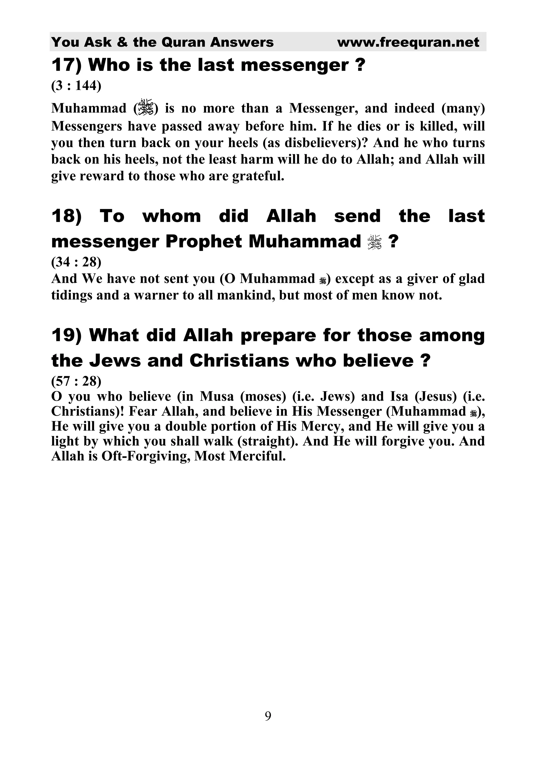 You Ask  the Quran Answers www.freequran.net 
17) Who is the last messenger ? 
(3 : 144) 
Muhammad () is no more than a Messenger, and indeed (many) 
Messengers have passed away before him. If he dies or is killed, will 
you then turn back on your heels (as disbelievers)? And he who turns 
back on his heels, not the least harm will he do to Allah; and Allah will 
give reward to those who are grateful. 
18) To whom did Allah send the last 
messenger Prophet Muhammad  ? 
(34 : 28) 
And We have not sent you (O Muhammad ) except as a giver of glad 
tidings and a warner to all mankind, but most of men know not. 
19) What did Allah prepare for those among 
the Jews and Christians who believe ? 
(57 : 28) 
O you who believe (in Musa (moses) (i.e. Jews) and Isa (Jesus) (i.e. 
Christians)! Fear Allah, and believe in His Messenger (Muhammad ), 
He will give you a double portion of His Mercy, and He will give you a 
light by which you shall walk (straight). And He will forgive you. And 
Allah is Oft-Forgiving, Most Merciful. 
9 
 