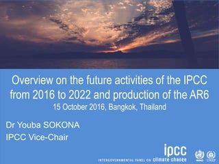 Overview on the future activities of the IPCC
from 2016 to 2022 and production of the AR6
15 October 2016, Bangkok, Thailand
Dr Youba SOKONA
IPCC Vice-Chair
 