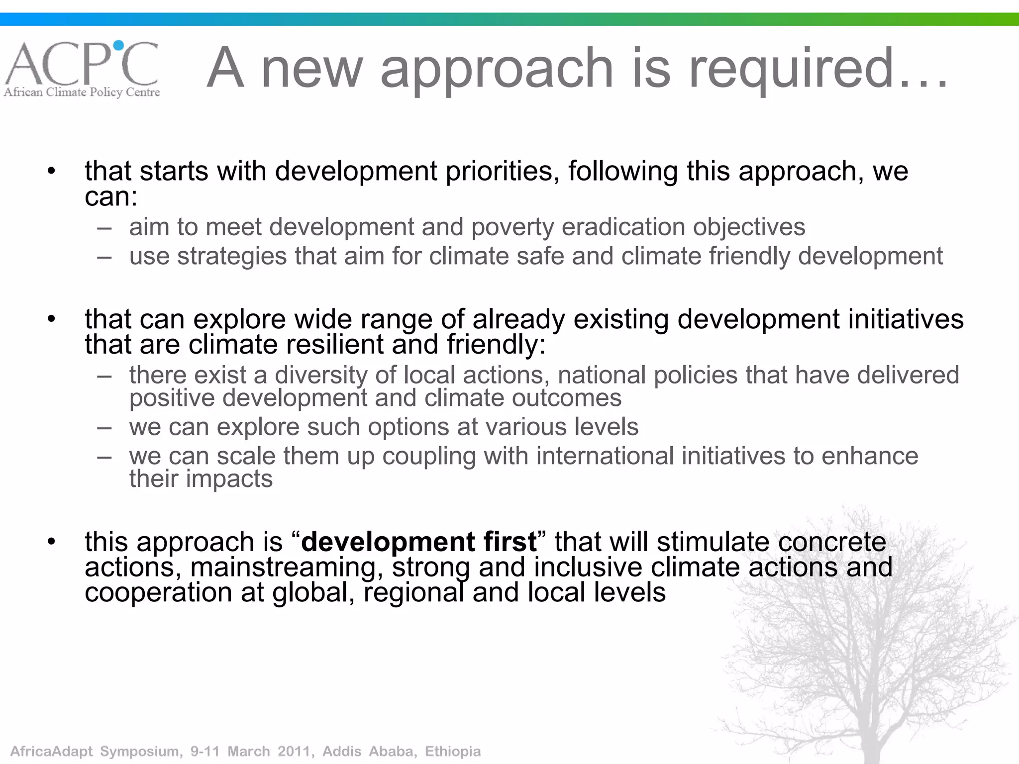 A new approach is required… that starts with development priorities, following this approach, we can: aim to meet development and poverty eradication objectives  use strategies that aim for climate safe and climate friendly development that can explore wide range of already existing development initiatives that are climate resilient and friendly: there exist a diversity of local actions, national policies that have delivered positive development and climate outcomes  we can explore such options at various levels we can scale them up coupling with international initiatives to enhance their impacts this approach is “ development first ” that will stimulate concrete actions, mainstreaming, strong and inclusive climate actions and cooperation at global, regional and local levels 