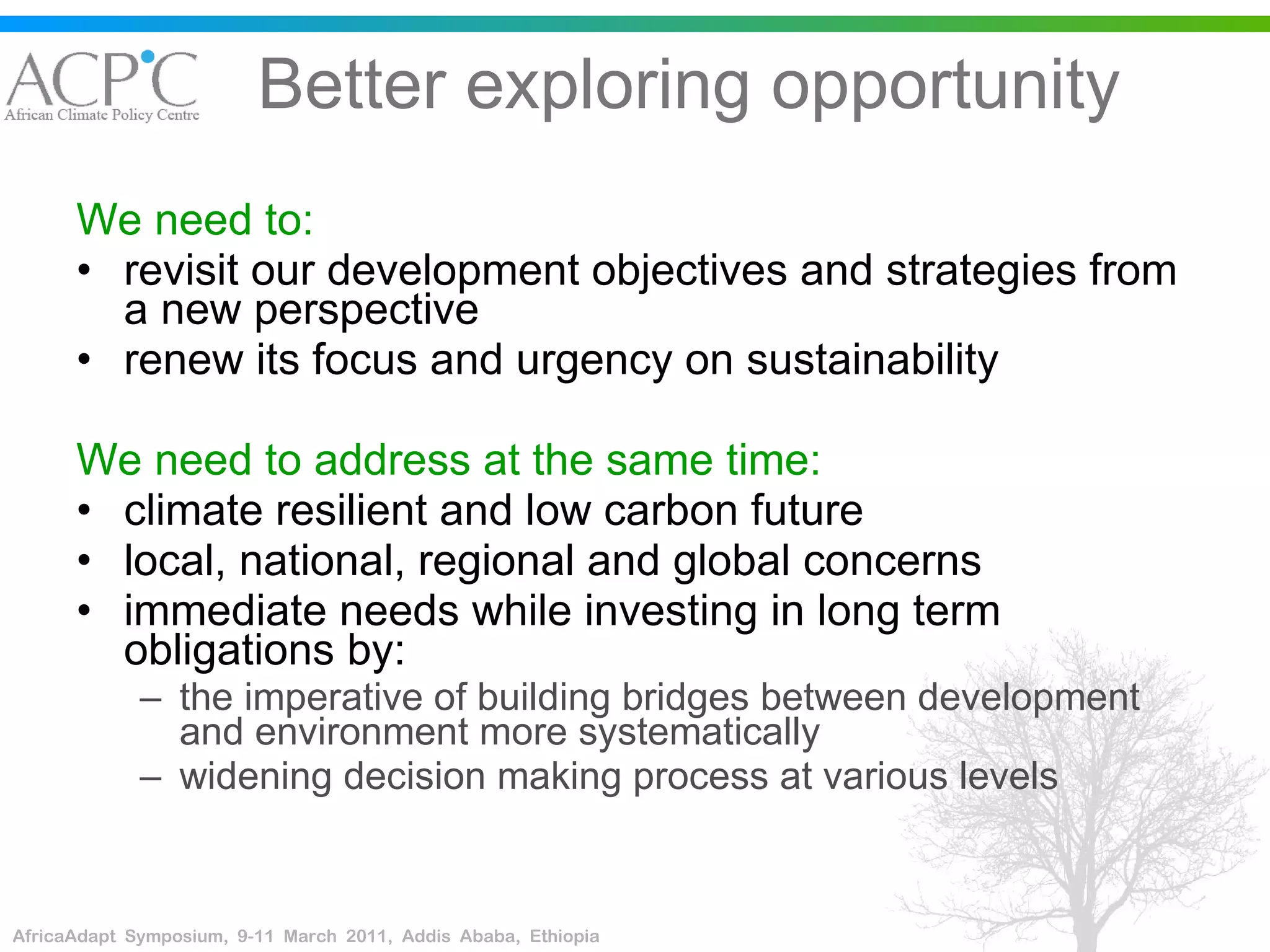 Better exploring opportunity We need to: revisit our development objectives and strategies from a new perspective renew its focus and urgency on sustainability  We need to address at the same time: climate resilient and low carbon future local, national, regional and global concerns immediate needs while investing in long term obligations by: the imperative of building bridges between development and environment more systematically  widening decision making process at various levels 