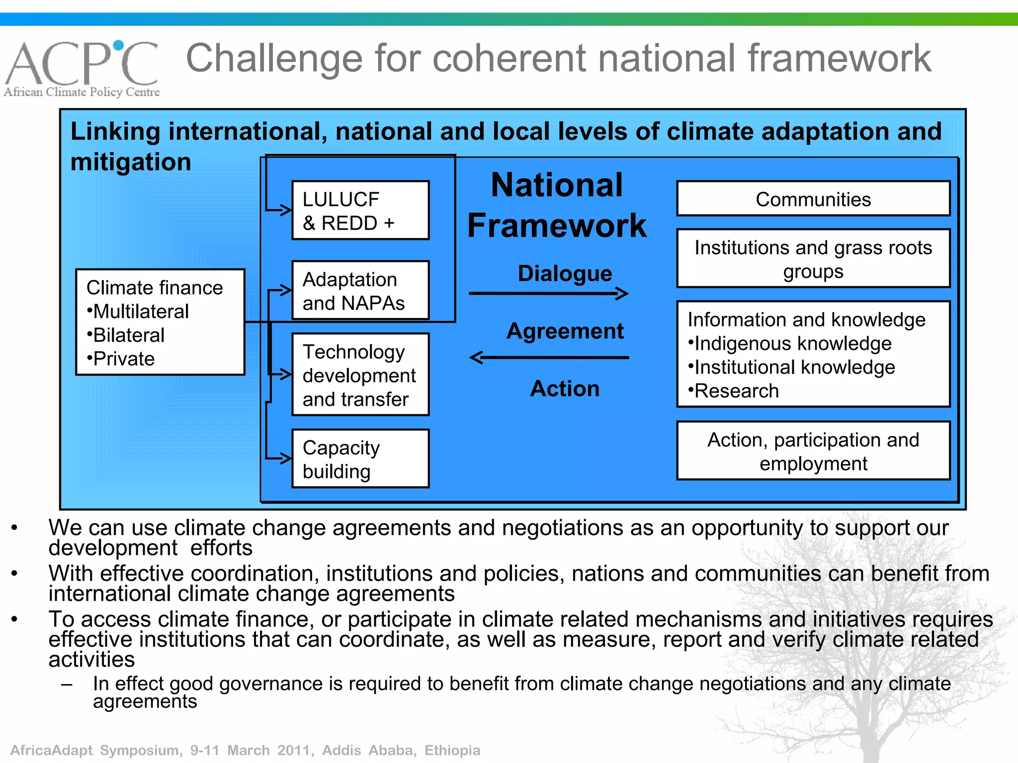 Challenge for coherent national framework We can use climate change agreements and negotiations as an opportunity to support our development  efforts With effective coordination, institutions and policies, nations and communities can benefit from international climate change agreements To access climate finance, or participate in climate related mechanisms and initiatives requires effective institutions that can coordinate, as well as measure, report and verify climate related activities In effect good governance is required to benefit from climate change negotiations and any climate agreements Linking international, national and local levels of climate adaptation and mitigation Climate finance Multilateral Bilateral Private LULUCF & REDD +  Adaptation and NAPAs Technology development and transfer Capacity building Communities Information and knowledge Indigenous knowledge Institutional knowledge Research Institutions and grass roots groups Action, participation and employment National Framework Dialogue Agreement Action 