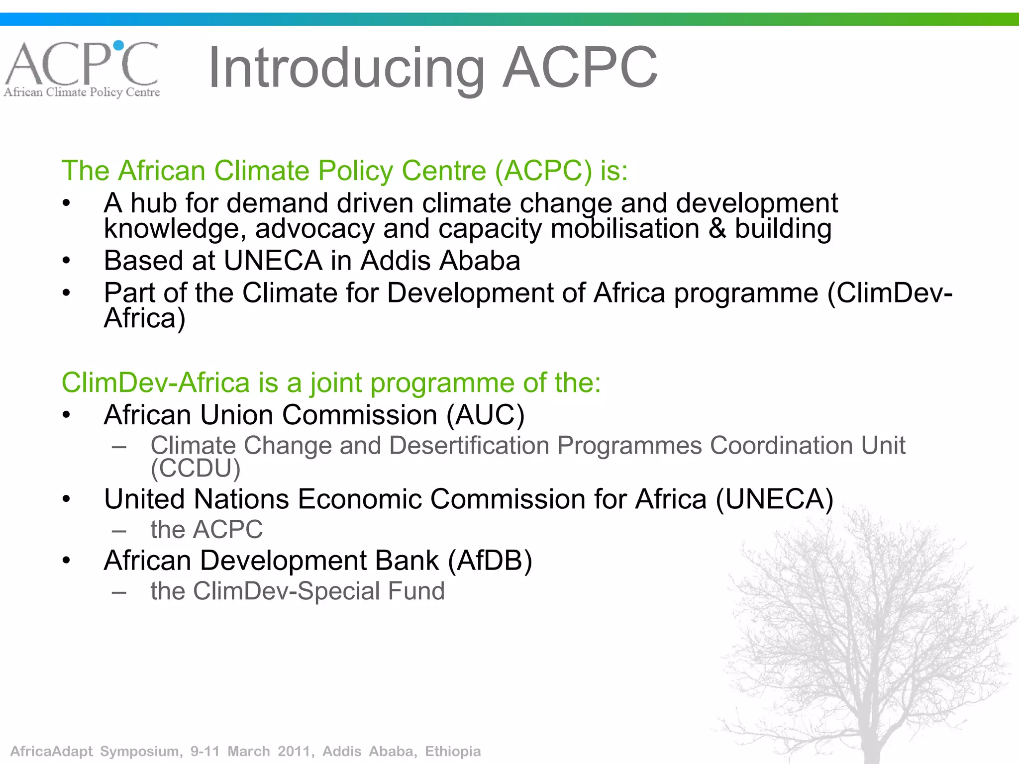 Introducing ACPC The African Climate Policy Centre (ACPC) is: A hub for demand driven climate change and development  knowledge, advocacy and capacity mobilisation & building Based at UNECA in Addis Ababa Part of the Climate for Development of Africa programme (ClimDev-Africa) ClimDev-Africa is a joint programme of the: African Union Commission (AUC) Climate Change and Desertification Programmes Coordination Unit (CCDU) United Nations Economic Commission for Africa (UNECA) the ACPC African Development Bank (AfDB) the ClimDev-Special Fund 