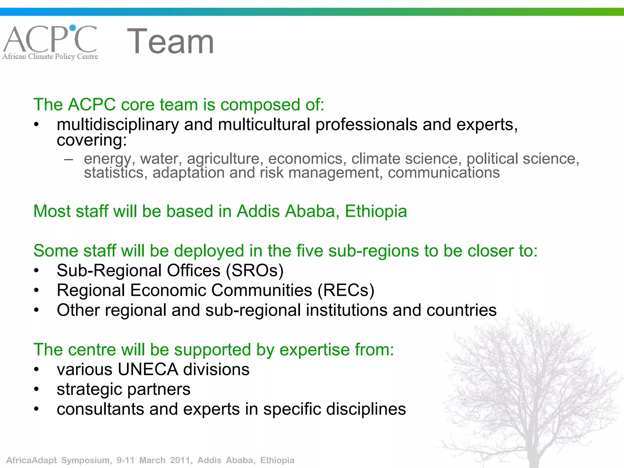Team The ACPC core team is composed of: multidisciplinary and multicultural professionals and experts, covering: energy, water, agriculture, economics, climate science, political science, statistics, adaptation and risk management, communications Most staff will be based in Addis Ababa, Ethiopia   Some staff will be deployed in the five sub-regions to be closer to: Sub-Regional Offices (SROs)  Regional Economic Communities (RECs) Other regional and sub-regional institutions and countries The centre will be supported by expertise from: various UNECA divisions strategic partners consultants and experts in specific disciplines 