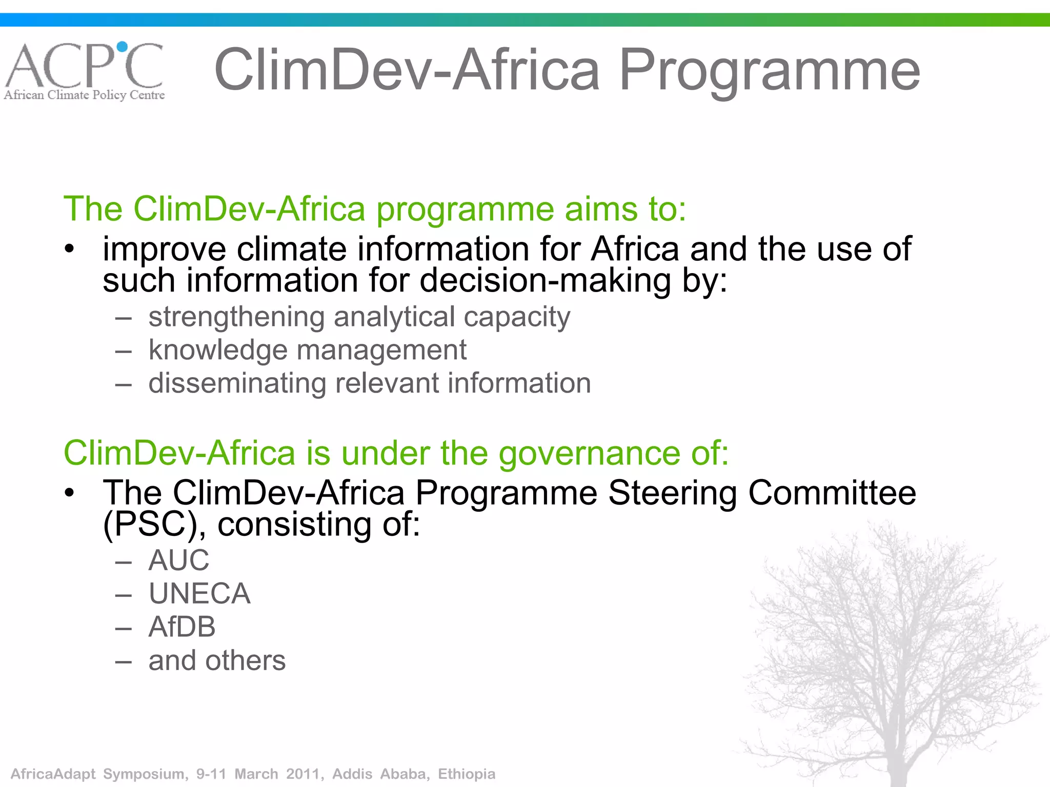 ClimDev-Africa Programme The ClimDev-Africa programme aims to: improve climate information for Africa and the use of such information for decision-making by: strengthening analytical capacity knowledge management disseminating relevant information ClimDev-Africa is under the governance of: The ClimDev-Africa Programme Steering Committee (PSC), consisting of: AUC  UNECA AfDB  and others 
