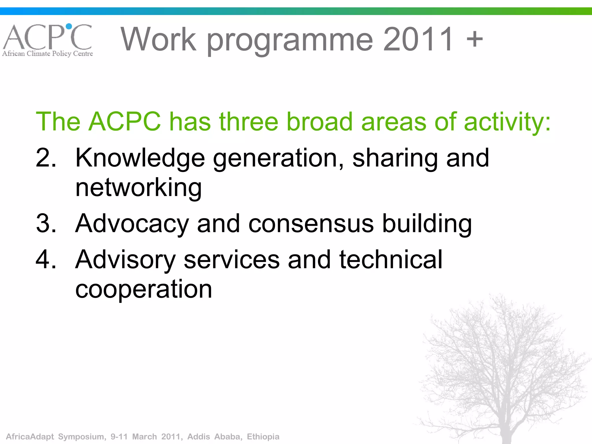 Work programme 2011 + The ACPC has three broad areas of activity:  Knowledge generation, sharing and networking Advocacy and consensus building Advisory services and technical cooperation 