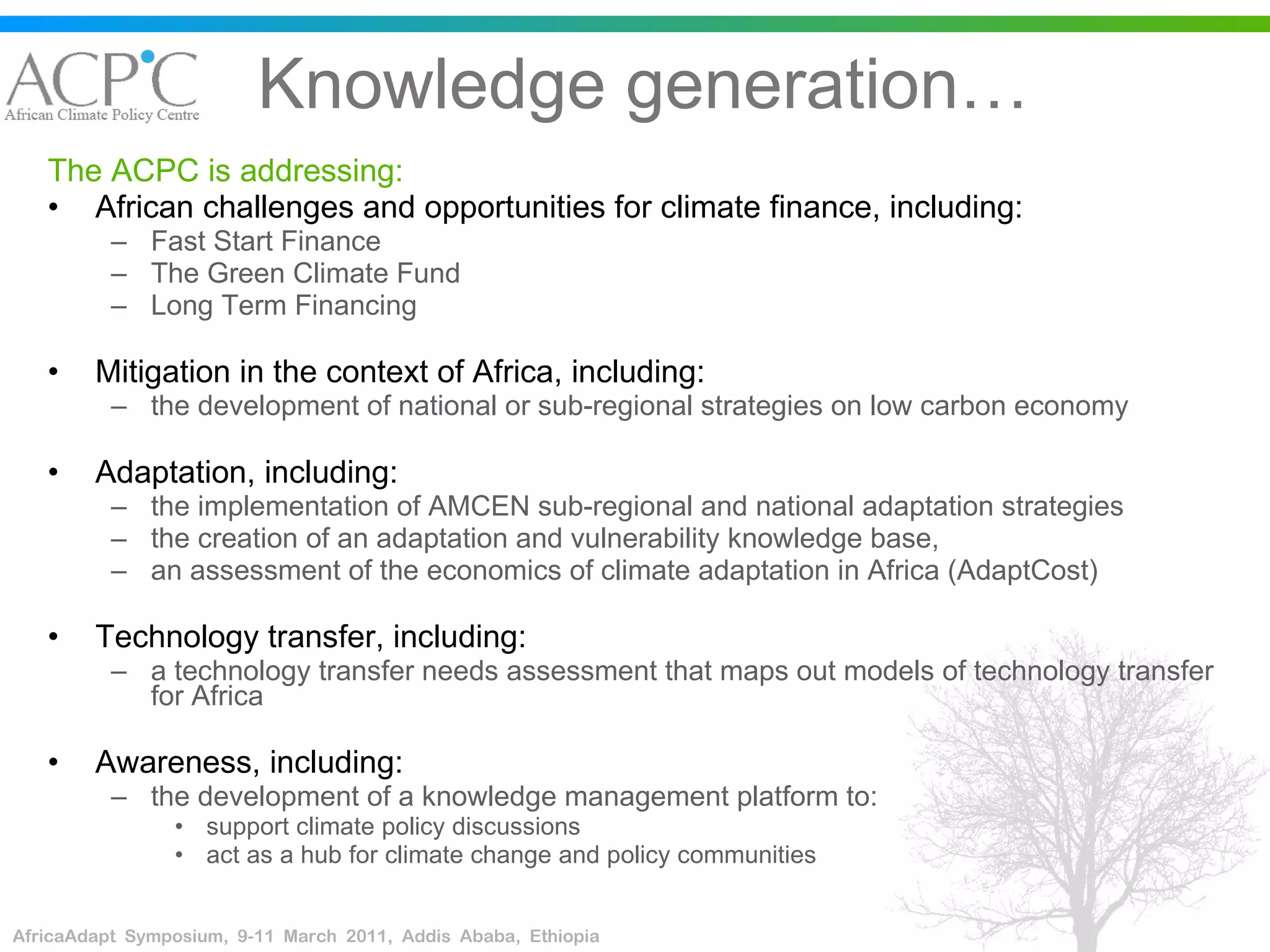 Knowledge generation… The ACPC is addressing: African challenges and opportunities for climate finance, including:  Fast Start Finance The Green Climate Fund Long Term Financing Mitigation in the context of Africa, including: the development of national or sub-regional strategies on low carbon economy  Adaptation, including:  the implementation of AMCEN sub-regional and national adaptation strategies the creation of an adaptation and vulnerability knowledge base,  an assessment of the economics of climate adaptation in Africa (AdaptCost) Technology transfer, including: a technology transfer needs assessment that maps out models of technology transfer for Africa  Awareness, including: the development of a knowledge management platform to: support climate policy discussions  act as a hub for climate change and policy communities 