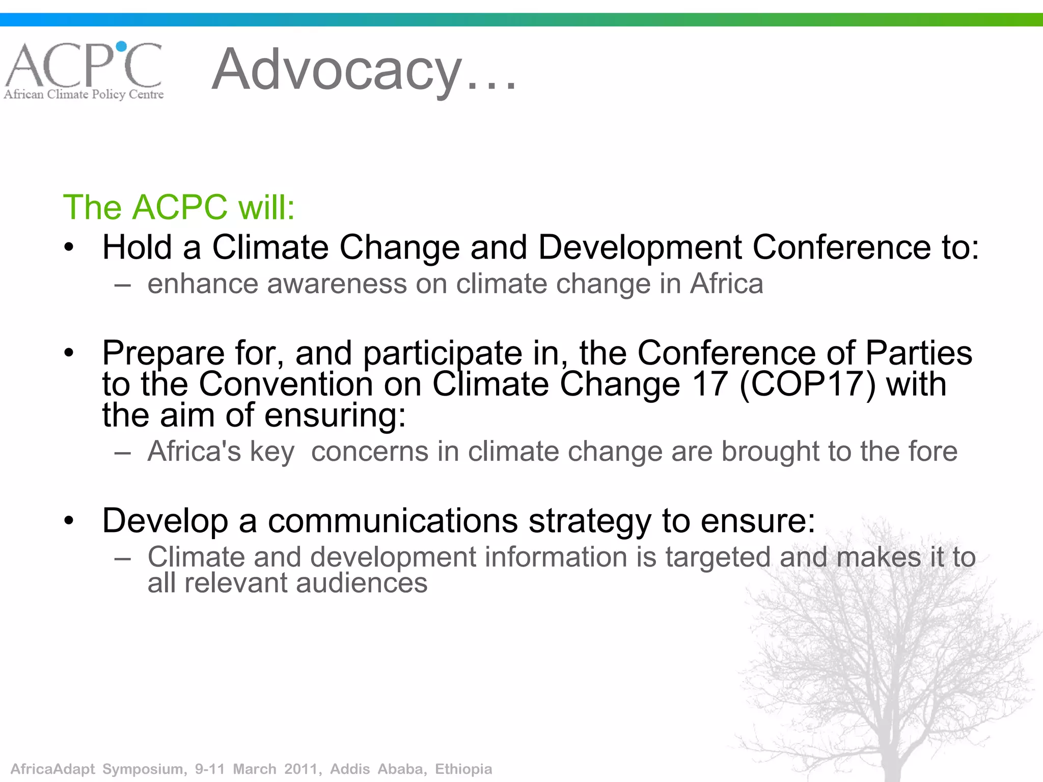 Advocacy… The ACPC will: Hold a Climate Change and Development Conference to: enhance awareness on climate change in Africa Prepare for, and participate in, the Conference of Parties to the Convention on Climate Change 17 (COP17) with the aim of ensuring: Africa's key  concerns in climate change are brought to the fore  Develop a communications strategy to ensure: Climate and development information is targeted and makes it to all relevant audiences  