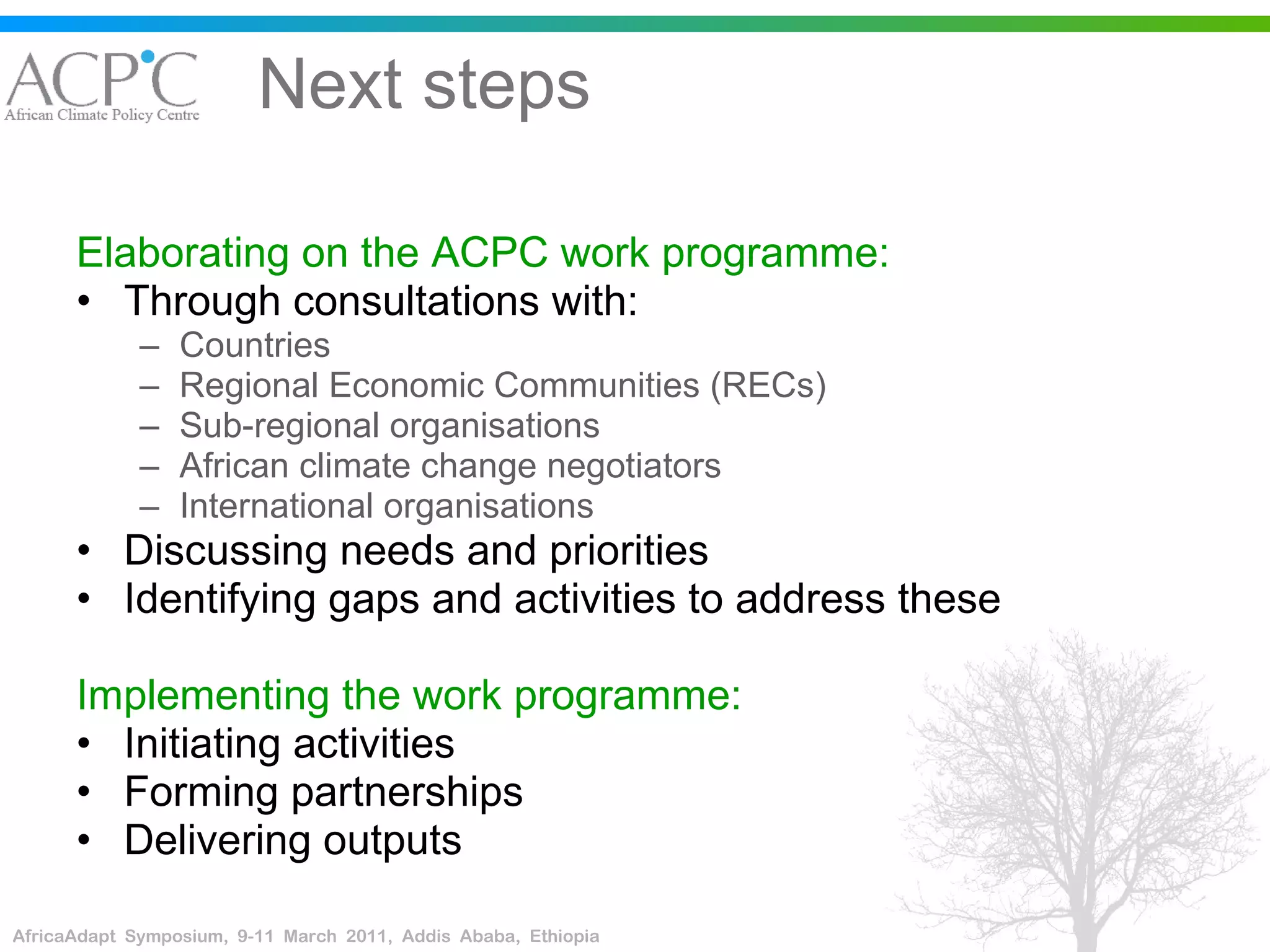 Next steps Elaborating on the ACPC work programme: Through consultations with: Countries Regional Economic Communities (RECs)  Sub-regional organisations African climate change negotiators International organisations Discussing needs and priorities Identifying gaps and activities to address these Implementing the work programme: Initiating activities Forming partnerships Delivering outputs 