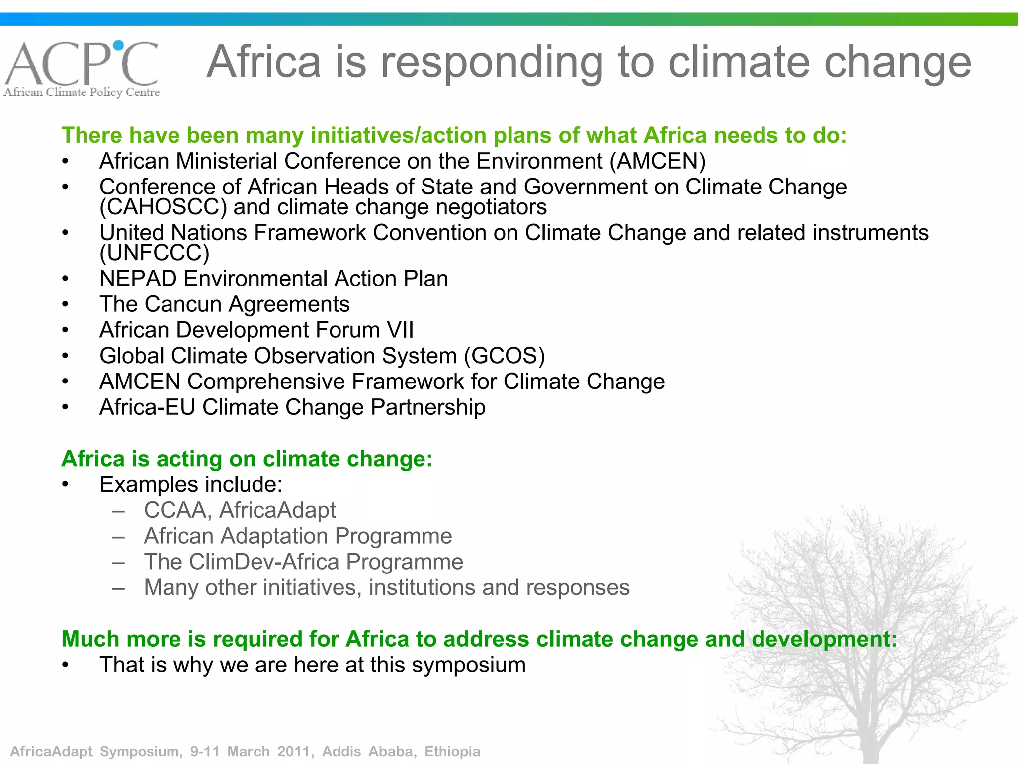 Africa is responding to climate change There have been many initiatives/action plans of what Africa needs to do: African Ministerial Conference on the Environment (AMCEN) Conference of African Heads of State and Government on Climate Change (CAHOSCC) and climate change negotiators United Nations Framework Convention on Climate Change and related instruments (UNFCCC)   NEPAD Environmental Action Plan The Cancun Agreements African Development Forum VII Global Climate Observation System (GCOS) AMCEN Comprehensive Framework for Climate Change Africa-EU Climate Change Partnership Africa is acting on climate change: Examples include: CCAA, AfricaAdapt African Adaptation Programme The ClimDev-Africa Programme Many other initiatives, institutions and responses Much more is required for Africa to address climate change and development: That is why we are here at this symposium 