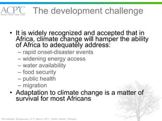 The development challenge It is widely recognized and accepted that in Africa, climate change will hamper the ability of Africa to adequately address: rapid onset-disaster events widening energy access water availability food security public health migration  Adaptation to climate change is a matter of survival for most Africans 