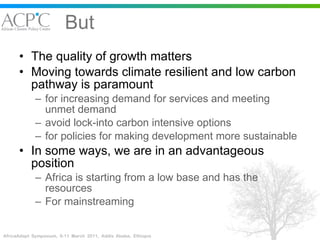 But The quality of growth matters Moving towards climate resilient and low carbon pathway is paramount for increasing demand for services and meeting unmet demand avoid lock-into carbon intensive options  for policies for making development more sustainable In some ways, we are in an advantageous position Africa is starting from a low base and has the resources For mainstreaming 