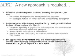 A new approach is required… that starts with development priorities, following this approach, we can: aim to meet development and poverty eradication objectives  use strategies that aim for climate safe and climate friendly development that can explore wide range of already existing development initiatives that are climate resilient and friendly: there exist a diversity of local actions, national policies that have delivered positive development and climate outcomes  we can explore such options at various levels we can scale them up coupling with international initiatives to enhance their impacts this approach is “ development first ” that will stimulate concrete actions, mainstreaming, strong and inclusive climate actions and cooperation at global, regional and local levels 