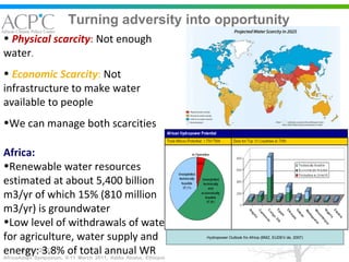 Turning adversity into opportunity 6-9/11/2007 Africa: Renewable water resources estimated at about 5,400 billion m3/yr of which 15% (810 million m3/yr) is groundwater Low level of withdrawals of water for agriculture, water supply and energy: 3.8% of total annual WR Physical scarcity :  Not enough water .  Economic Scarcity :  Not infrastructure to make water available to people We can manage both scarcities Hydropower Outlook fro Africa (BMZ, EUDEV.de, 2007) 
