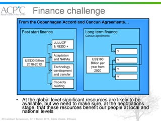 Finance challenge At the global level significant resources are likely to be available, but we need to make sure, at the negotiations stage, that these resources benefit our people at local and national levels From the Copenhagen Accord and Cancun Agreements… Fast start finance Long term finance  Cancun agreements US$30 Billion 2010-2012 LULUCF & REDD +  Adaptation and NAPAs Technology development and transfer Capacity building US$100 Billion per year from 2020 ? ? ? ? 