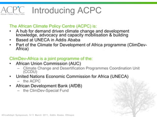 Introducing ACPC The African Climate Policy Centre (ACPC) is: A hub for demand driven climate change and development  knowledge, advocacy and capacity mobilisation & building Based at UNECA in Addis Ababa Part of the Climate for Development of Africa programme (ClimDev-Africa) ClimDev-Africa is a joint programme of the: African Union Commission (AUC) Climate Change and Desertification Programmes Coordination Unit (CCDU) United Nations Economic Commission for Africa (UNECA) the ACPC African Development Bank (AfDB) the ClimDev-Special Fund 
