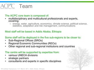 Team The ACPC core team is composed of: multidisciplinary and multicultural professionals and experts, covering: energy, water, agriculture, economics, climate science, political science, statistics, adaptation and risk management, communications Most staff will be based in Addis Ababa, Ethiopia   Some staff will be deployed in the five sub-regions to be closer to: Sub-Regional Offices (SROs)  Regional Economic Communities (RECs) Other regional and sub-regional institutions and countries The centre will be supported by expertise from: various UNECA divisions strategic partners consultants and experts in specific disciplines 
