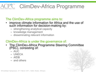 ClimDev-Africa Programme The ClimDev-Africa programme aims to: improve climate information for Africa and the use of such information for decision-making by: strengthening analytical capacity knowledge management disseminating relevant information ClimDev-Africa is under the governance of: The ClimDev-Africa Programme Steering Committee (PSC), consisting of: AUC  UNECA AfDB  and others 