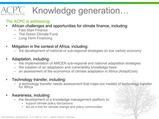 Knowledge generation… The ACPC is addressing: African challenges and opportunities for climate finance, including:  Fast Start Finance The Green Climate Fund Long Term Financing Mitigation in the context of Africa, including: the development of national or sub-regional strategies on low carbon economy  Adaptation, including:  the implementation of AMCEN sub-regional and national adaptation strategies the creation of an adaptation and vulnerability knowledge base,  an assessment of the economics of climate adaptation in Africa (AdaptCost) Technology transfer, including: a technology transfer needs assessment that maps out models of technology transfer for Africa  Awareness, including: the development of a knowledge management platform to: support climate policy discussions  act as a hub for climate change and policy communities 