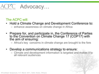 Advocacy… The ACPC will: Hold a Climate Change and Development Conference to: enhance awareness on climate change in Africa Prepare for, and participate in, the Conference of Parties to the Convention on Climate Change 17 (COP17) with the aim of ensuring: Africa's key  concerns in climate change are brought to the fore  Develop a communications strategy to ensure: Climate and development information is targeted and makes it to all relevant audiences  