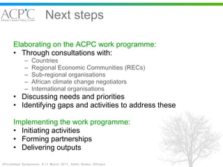 Next steps Elaborating on the ACPC work programme: Through consultations with: Countries Regional Economic Communities (RECs)  Sub-regional organisations African climate change negotiators International organisations Discussing needs and priorities Identifying gaps and activities to address these Implementing the work programme: Initiating activities Forming partnerships Delivering outputs 