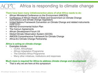Africa is responding to climate change There have been many initiatives/action plans of what Africa needs to do: African Ministerial Conference on the Environment (AMCEN) Conference of African Heads of State and Government on Climate Change (CAHOSCC) and climate change negotiators United Nations Framework Convention on Climate Change and related instruments (UNFCCC)   NEPAD Environmental Action Plan The Cancun Agreements African Development Forum VII Global Climate Observation System (GCOS) AMCEN Comprehensive Framework for Climate Change Africa-EU Climate Change Partnership Africa is acting on climate change: Examples include: CCAA, AfricaAdapt African Adaptation Programme The ClimDev-Africa Programme Many other initiatives, institutions and responses Much more is required for Africa to address climate change and development: That is why we are here at this symposium 