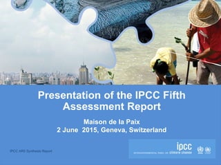 IPCC AR5 Synthesis Report
Presentation of the IPCC Fifth
Assessment Report
Maison de la Paix
2 June 2015, Geneva, Switzerland
 