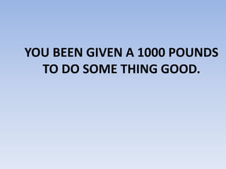 YOU BEEN GIVEN A 1000 POUNDS
TO DO SOME THING GOOD.
 
