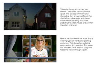 This establishing shot shows two
houses. They are a certain distance
apart. This creates symmetry and
shows that they are very different.The
shot is from a low angle and shows
these houses as being important,
probably the artists house and another
important character.
Here is the ﬁrst shot of the artist. She is
wearing typically nerdy and geeking
costumes. This shows her as being
quite modest and reserved. This video
is a televised bard. It tells a story and
leads the viewer through a path.
 