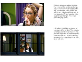 Here the artists narrates and sings
into a comb. She dances and jumps
around her bedroom, this adds a fun
and childish tone to the video. The
shot is very colourful and the ﬁlter is
very saturated. This shows the video
is uplifting and bright. This keeps
within the pop genre.
This shot of the boy she desires, is
from behind his window. This creates
a wall between them and shows that
they are separated. In comparison to
the size of the shot. This shows that
at this point in the video she has little
to do with him.
 