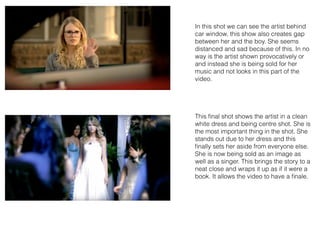In this shot we can see the artist behind
car window, this show also creates gap
between her and the boy. She seems
distanced and sad because of this. In no
way is the artist shown provocatively or
and instead she is being sold for her
music and not looks in this part of the
video.
This ﬁnal shot shows the artist in a clean
white dress and being centre shot. She is
the most important thing in the shot. She
stands out due to her dress and this
ﬁnally sets her aside from everyone else.
She is now being sold as an image as
well as a singer. This brings the story to a
neat close and wraps it up as if it were a
book. It allows the video to have a ﬁnale.
 