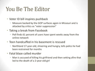 You Be The Editor
• Voter ID bill inspires pushback
• Measure backed by the GOP surfaces again in Missouri and is
attacked by critics as “voter suppression”
• Taking a break from Facebook
• Poll finds 61 percent of users have spent weeks away from the
online network
• Teen handcuffed in his basement is rescued
• Northland 17-year-old, shivering and hungry, tells polics he had
been restrained for months
• Fatal blaze called murder
• Man is accused of killing his girlfriend and then setting afire that
led to the death of a 2-year-old girl