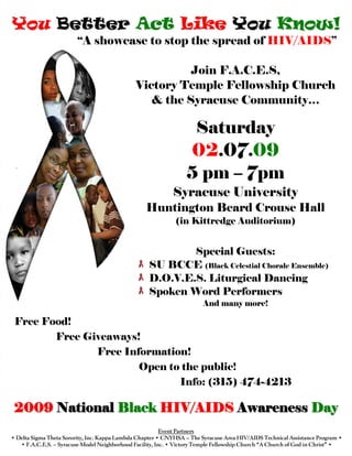 You Better Act Like You Know!
                         “A showcase to stop the spread of HIV/AIDS”

                                                         Join F.A.C.E.S,
                                               Victory Temple Fellowship Church
                                                  & the Syracuse Community…

                                                                   Saturday
                                                                  02.07.09
                                                                  5 pm – 7pm
                                                             Syracuse University
                                                   Huntington Beard Crouse Hall
                                                              (in Kittredge Auditorium)


                                                            Special Guests:
                                                    SU BCCE (Black Celestial Chorale Ensemble)
                                                    D.O.V.E.S. Liturgical Dancing
                                                    Spoken Word Performers
                                                                        And many more!

 Free Food!
        Free Giveaways!
               Free Information!
                       Open to the public!
                              Info: (315) 474-4213

 2009 National Black HIV/AIDS Awareness Day
                                                          Event Partners
• Delta Sigma Theta Sorority, Inc. Kappa Lambda Chapter • CNYHSA – The Syracuse Area HIV/AIDS Technical Assistance Program •
   • F.A.C.E.S. – Syracuse Model Neighborhood Facility, Inc. • Victory Temple Fellowship Church “A Church of God in Christ” •
 