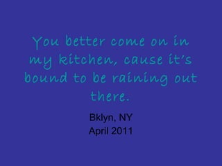 You better come on in my kitchen, cause it’s bound to be raining out there. Bklyn, NY April 2011 