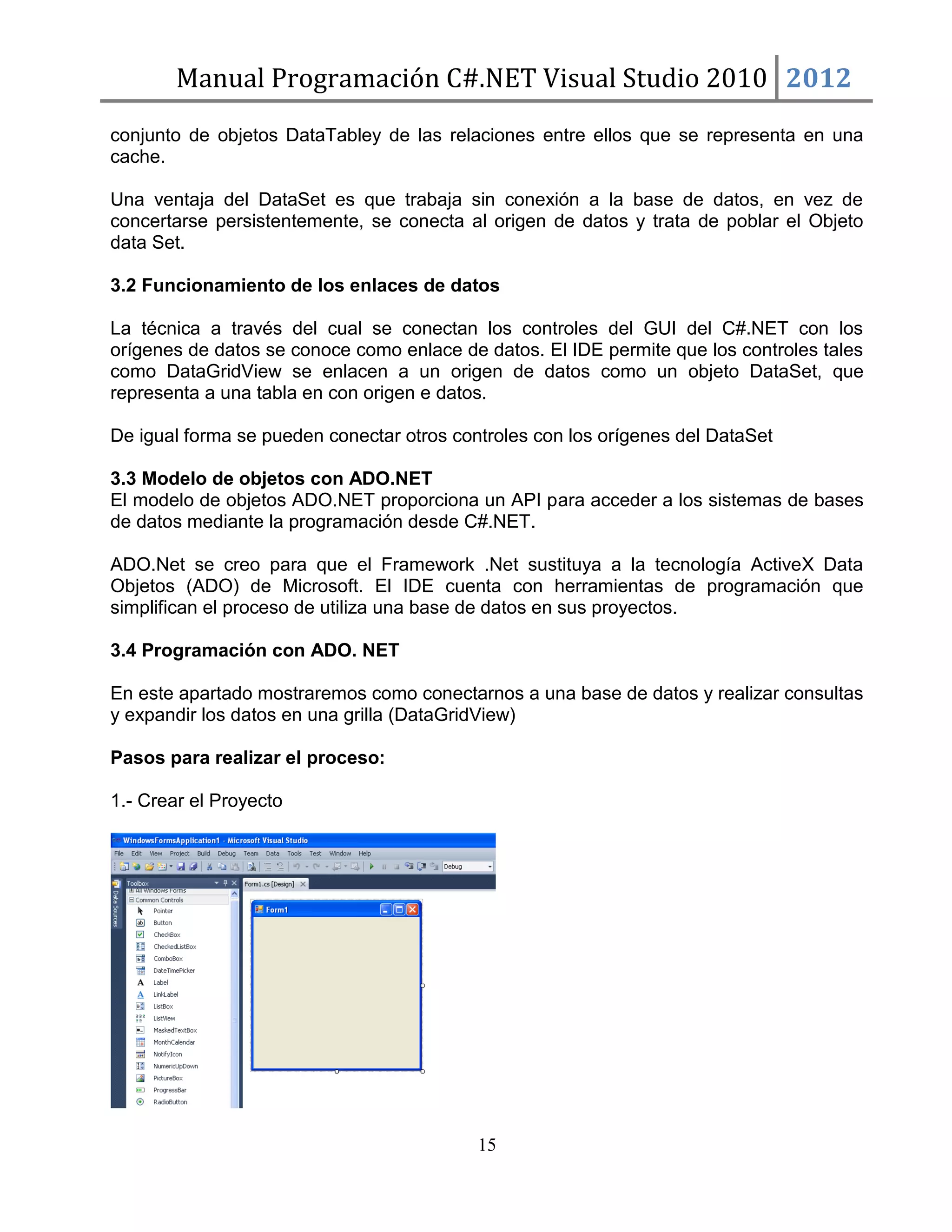 Manual Programación C#.NET Visual Studio 2010 2012
conjunto de objetos DataTabley de las relaciones entre ellos que se representa en una
cache.
Una ventaja del DataSet es que trabaja sin conexión a la base de datos, en vez de
concertarse persistentemente, se conecta al origen de datos y trata de poblar el Objeto
data Set.
3.2 Funcionamiento de los enlaces de datos
La técnica a través del cual se conectan los controles del GUI del C#.NET con los
orígenes de datos se conoce como enlace de datos. El IDE permite que los controles tales
como DataGridView se enlacen a un origen de datos como un objeto DataSet, que
representa a una tabla en con origen e datos.
De igual forma se pueden conectar otros controles con los orígenes del DataSet
3.3 Modelo de objetos con ADO.NET
El modelo de objetos ADO.NET proporciona un API para acceder a los sistemas de bases
de datos mediante la programación desde C#.NET.
ADO.Net se creo para que el Framework .Net sustituya a la tecnología ActiveX Data
Objetos (ADO) de Microsoft. El IDE cuenta con herramientas de programación que
simplifican el proceso de utiliza una base de datos en sus proyectos.
3.4 Programación con ADO. NET
En este apartado mostraremos como conectarnos a una base de datos y realizar consultas
y expandir los datos en una grilla (DataGridView)
Pasos para realizar el proceso:
1.- Crear el Proyecto

15

 