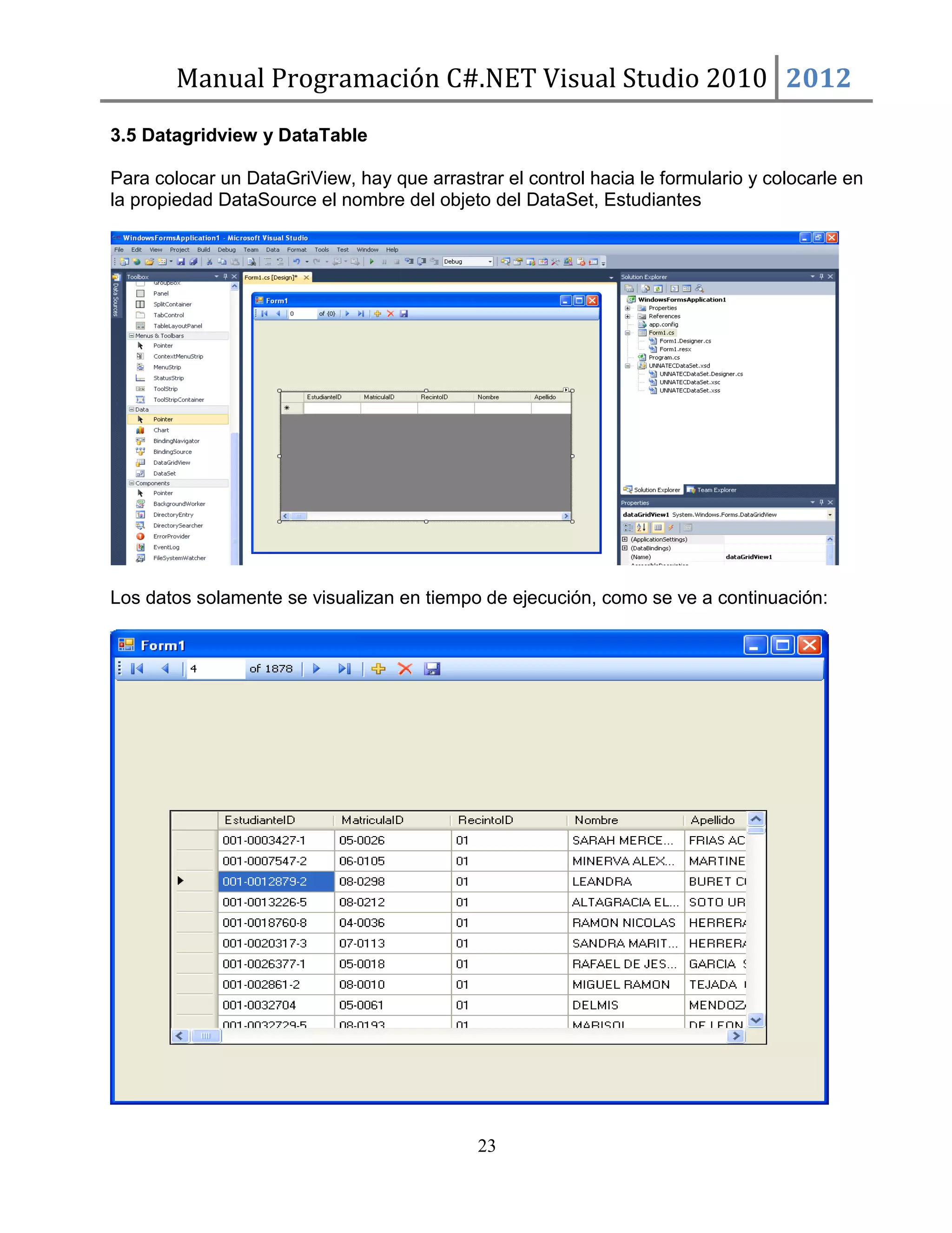 Manual Programación C#.NET Visual Studio 2010 2012
3.5 Datagridview y DataTable
Para colocar un DataGriView, hay que arrastrar el control hacia le formulario y colocarle en
la propiedad DataSource el nombre del objeto del DataSet, Estudiantes

Los datos solamente se visualizan en tiempo de ejecución, como se ve a continuación:

23

 