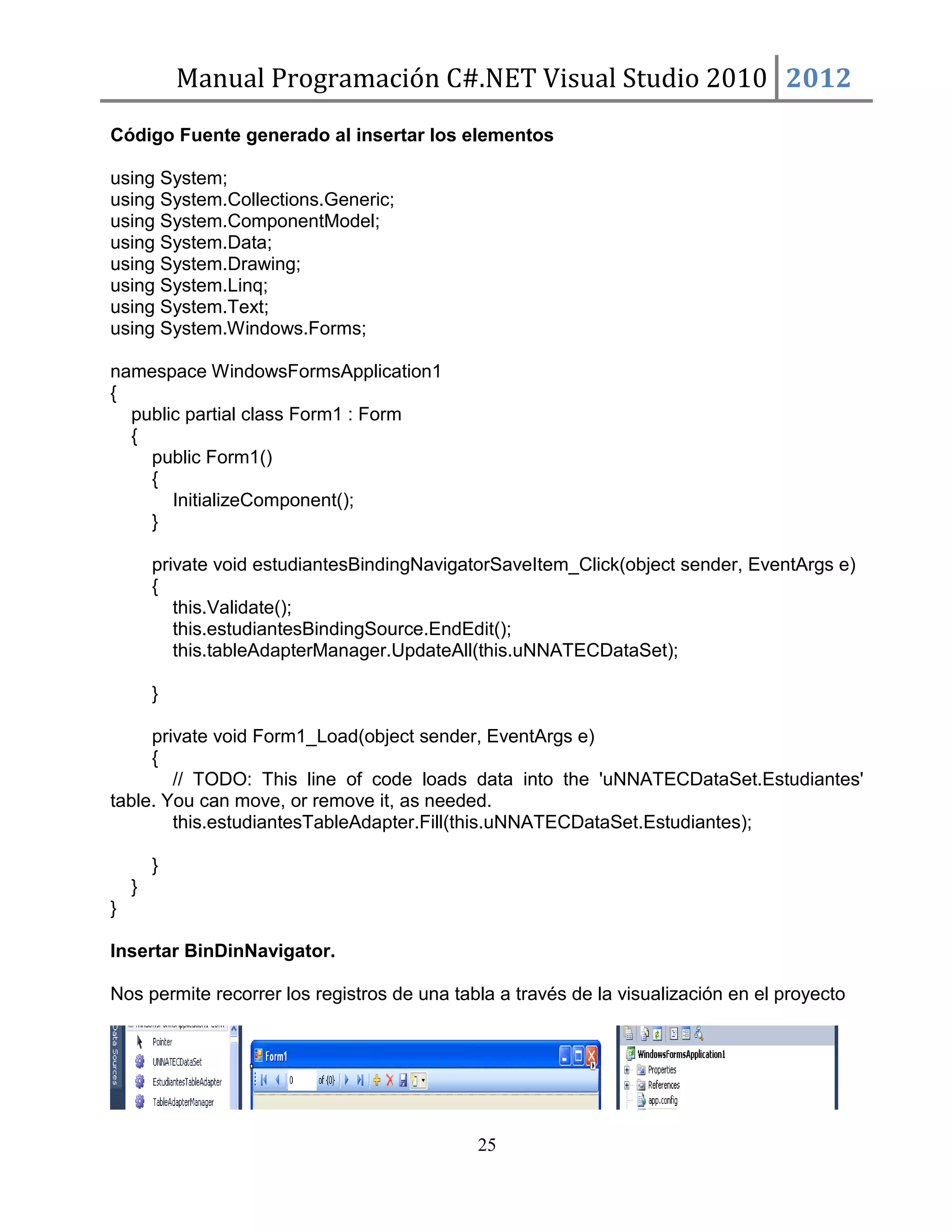 Manual Programación C#.NET Visual Studio 2010 2012
Código Fuente generado al insertar los elementos
using System;
using System.Collections.Generic;
using System.ComponentModel;
using System.Data;
using System.Drawing;
using System.Linq;
using System.Text;
using System.Windows.Forms;
namespace WindowsFormsApplication1
{
public partial class Form1 : Form
{
public Form1()
{
InitializeComponent();
}
private void estudiantesBindingNavigatorSaveItem_Click(object sender, EventArgs e)
{
this.Validate();
this.estudiantesBindingSource.EndEdit();
this.tableAdapterManager.UpdateAll(this.uNNATECDataSet);
}
private void Form1_Load(object sender, EventArgs e)
{
// TODO: This line of code loads data into the 'uNNATECDataSet.Estudiantes'
table. You can move, or remove it, as needed.
this.estudiantesTableAdapter.Fill(this.uNNATECDataSet.Estudiantes);
}
}
}
Insertar BinDinNavigator.
Nos permite recorrer los registros de una tabla a través de la visualización en el proyecto

25

 