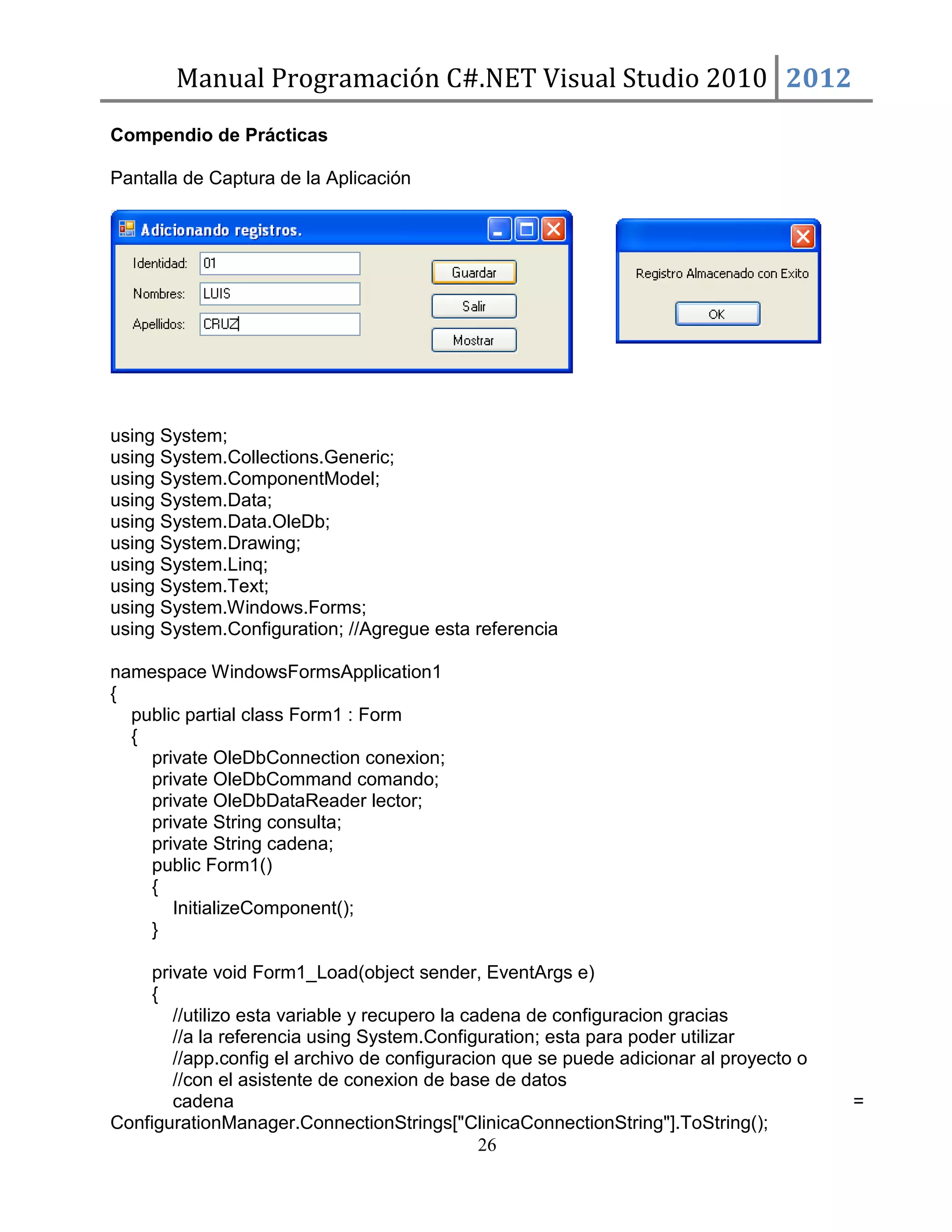 Manual Programación C#.NET Visual Studio 2010 2012
Compendio de Prácticas
Pantalla de Captura de la Aplicación

using System;
using System.Collections.Generic;
using System.ComponentModel;
using System.Data;
using System.Data.OleDb;
using System.Drawing;
using System.Linq;
using System.Text;
using System.Windows.Forms;
using System.Configuration; //Agregue esta referencia
namespace WindowsFormsApplication1
{
public partial class Form1 : Form
{
private OleDbConnection conexion;
private OleDbCommand comando;
private OleDbDataReader lector;
private String consulta;
private String cadena;
public Form1()
{
InitializeComponent();
}
private void Form1_Load(object sender, EventArgs e)
{
//utilizo esta variable y recupero la cadena de configuracion gracias
//a la referencia using System.Configuration; esta para poder utilizar
//app.config el archivo de configuracion que se puede adicionar al proyecto o
//con el asistente de conexion de base de datos
cadena
ConfigurationManager.ConnectionStrings["ClinicaConnectionString"].ToString();
26

=

 