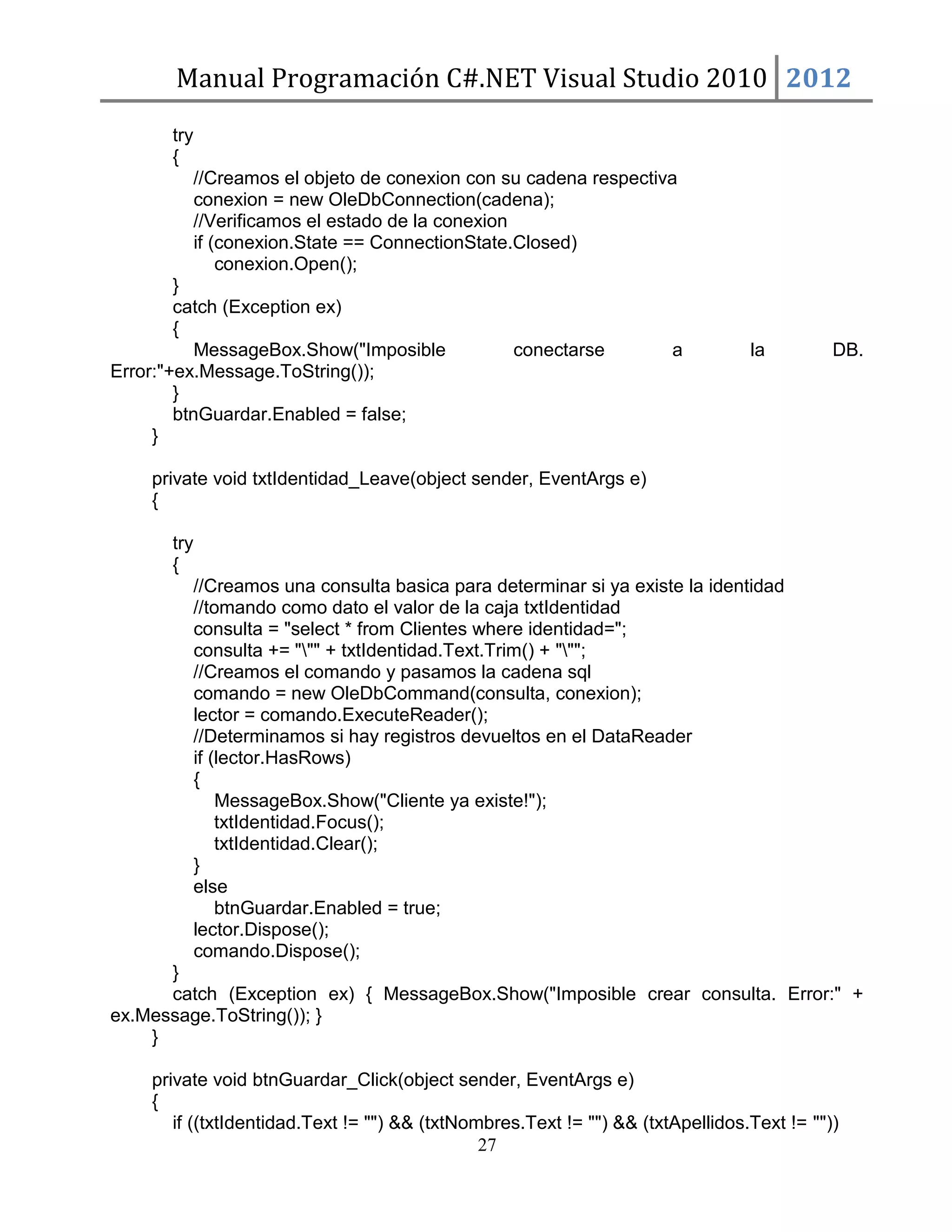 Manual Programación C#.NET Visual Studio 2010 2012
try
{
//Creamos el objeto de conexion con su cadena respectiva
conexion = new OleDbConnection(cadena);
//Verificamos el estado de la conexion
if (conexion.State == ConnectionState.Closed)
conexion.Open();
}
catch (Exception ex)
{
MessageBox.Show("Imposible
conectarse
a
Error:"+ex.Message.ToString());
}
btnGuardar.Enabled = false;
}

la

DB.

private void txtIdentidad_Leave(object sender, EventArgs e)
{
try
{
//Creamos una consulta basica para determinar si ya existe la identidad
//tomando como dato el valor de la caja txtIdentidad
consulta = "select * from Clientes where identidad=";
consulta += """ + txtIdentidad.Text.Trim() + """;
//Creamos el comando y pasamos la cadena sql
comando = new OleDbCommand(consulta, conexion);
lector = comando.ExecuteReader();
//Determinamos si hay registros devueltos en el DataReader
if (lector.HasRows)
{
MessageBox.Show("Cliente ya existe!");
txtIdentidad.Focus();
txtIdentidad.Clear();
}
else
btnGuardar.Enabled = true;
lector.Dispose();
comando.Dispose();
}
catch (Exception ex) { MessageBox.Show("Imposible crear consulta. Error:" +
ex.Message.ToString()); }
}
private void btnGuardar_Click(object sender, EventArgs e)
{
if ((txtIdentidad.Text != "") && (txtNombres.Text != "") && (txtApellidos.Text != ""))
27

 