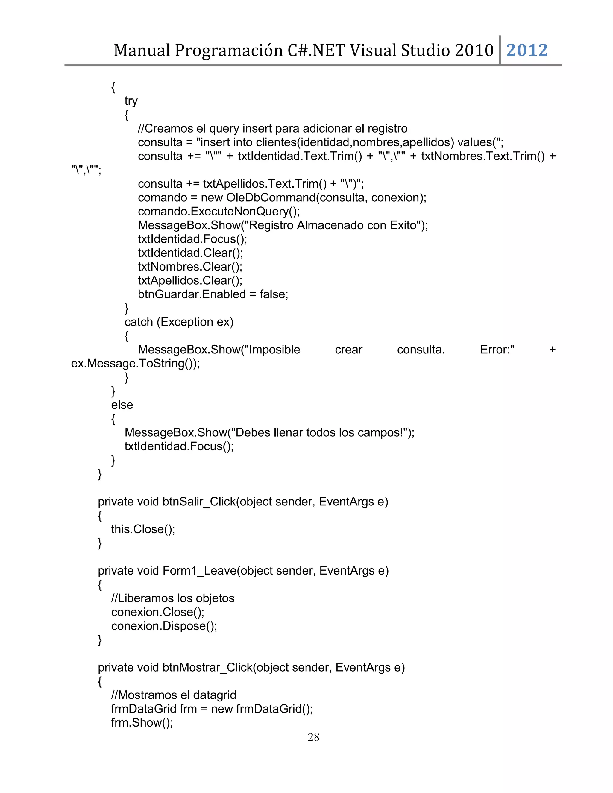 Manual Programación C#.NET Visual Studio 2010 2012
{
try
{
//Creamos el query insert para adicionar el registro
consulta = "insert into clientes(identidad,nombres,apellidos) values(";
consulta += """ + txtIdentidad.Text.Trim() + "","" + txtNombres.Text.Trim() +
"","";
consulta += txtApellidos.Text.Trim() + "")";
comando = new OleDbCommand(consulta, conexion);
comando.ExecuteNonQuery();
MessageBox.Show("Registro Almacenado con Exito");
txtIdentidad.Focus();
txtIdentidad.Clear();
txtNombres.Clear();
txtApellidos.Clear();
btnGuardar.Enabled = false;
}
catch (Exception ex)
{
MessageBox.Show("Imposible
crear
consulta.
ex.Message.ToString());
}
}
else
{
MessageBox.Show("Debes llenar todos los campos!");
txtIdentidad.Focus();
}
}
private void btnSalir_Click(object sender, EventArgs e)
{
this.Close();
}
private void Form1_Leave(object sender, EventArgs e)
{
//Liberamos los objetos
conexion.Close();
conexion.Dispose();
}
private void btnMostrar_Click(object sender, EventArgs e)
{
//Mostramos el datagrid
frmDataGrid frm = new frmDataGrid();
frm.Show();
28

Error:"

+

 