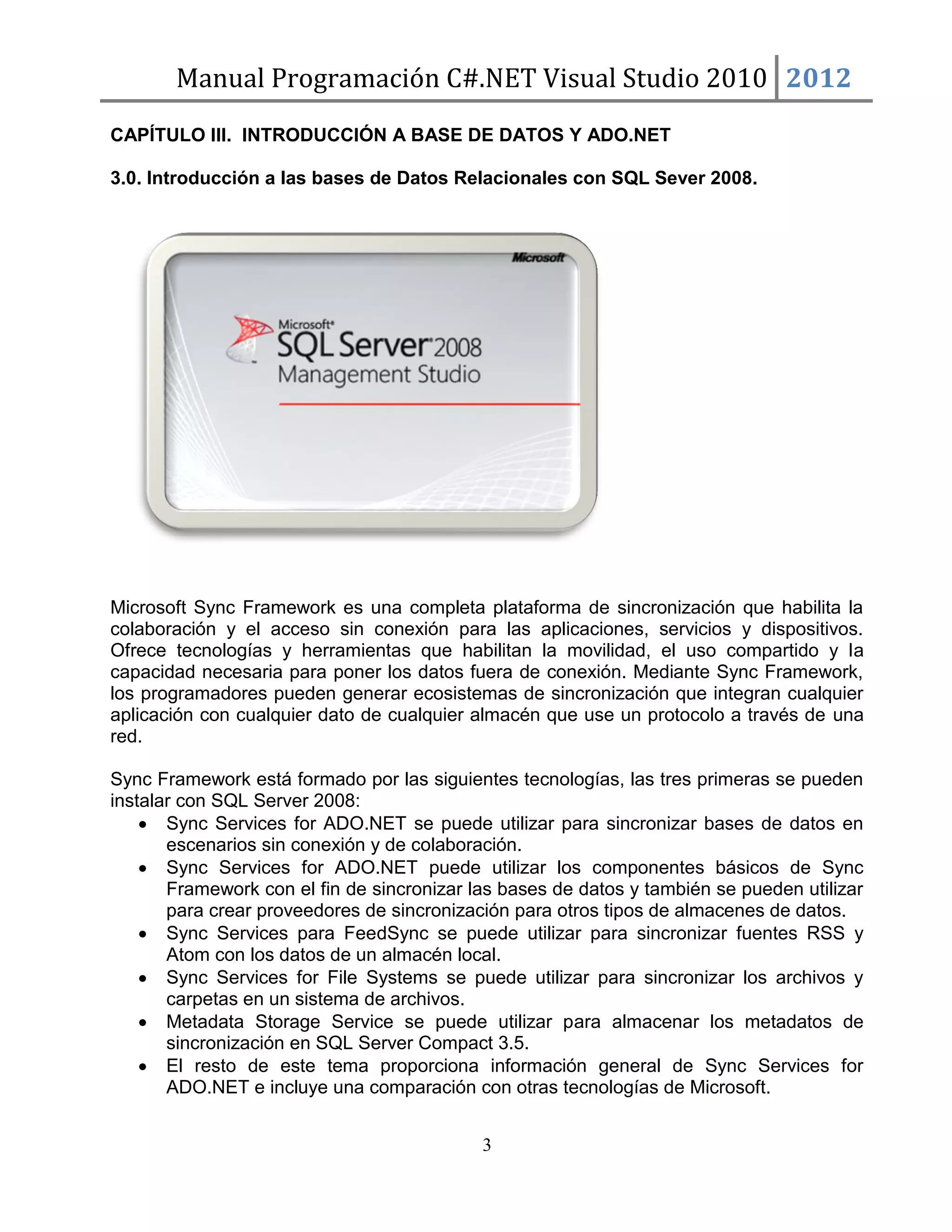 Manual Programación C#.NET Visual Studio 2010 2012
CAPÍTULO III. INTRODUCCIÓN A BASE DE DATOS Y ADO.NET
3.0. Introducción a las bases de Datos Relacionales con SQL Sever 2008.

Microsoft Sync Framework es una completa plataforma de sincronización que habilita la
colaboración y el acceso sin conexión para las aplicaciones, servicios y dispositivos.
Ofrece tecnologías y herramientas que habilitan la movilidad, el uso compartido y la
capacidad necesaria para poner los datos fuera de conexión. Mediante Sync Framework,
los programadores pueden generar ecosistemas de sincronización que integran cualquier
aplicación con cualquier dato de cualquier almacén que use un protocolo a través de una
red.
Sync Framework está formado por las siguientes tecnologías, las tres primeras se pueden
instalar con SQL Server 2008:
Sync Services for ADO.NET se puede utilizar para sincronizar bases de datos en
escenarios sin conexión y de colaboración.
Sync Services for ADO.NET puede utilizar los componentes básicos de Sync
Framework con el fin de sincronizar las bases de datos y también se pueden utilizar
para crear proveedores de sincronización para otros tipos de almacenes de datos.
Sync Services para FeedSync se puede utilizar para sincronizar fuentes RSS y
Atom con los datos de un almacén local.
Sync Services for File Systems se puede utilizar para sincronizar los archivos y
carpetas en un sistema de archivos.
Metadata Storage Service se puede utilizar para almacenar los metadatos de
sincronización en SQL Server Compact 3.5.
El resto de este tema proporciona información general de Sync Services for
ADO.NET e incluye una comparación con otras tecnologías de Microsoft.
3

 
