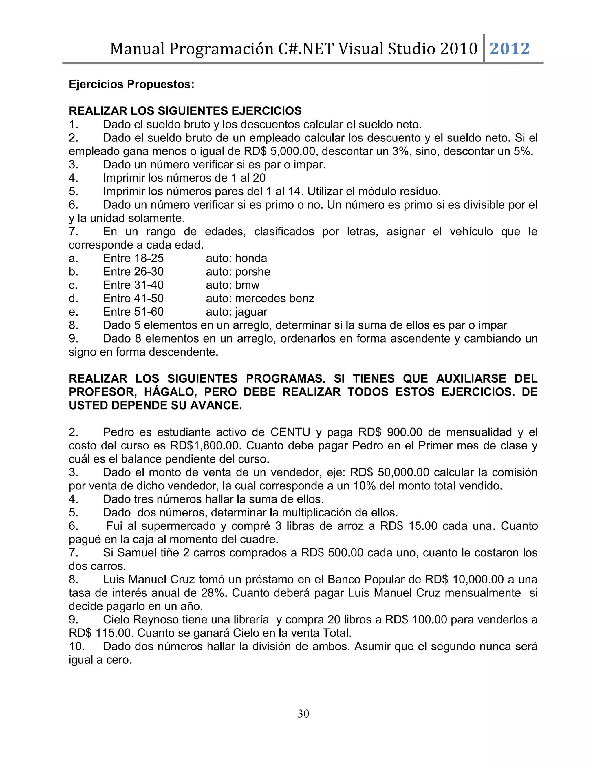 Manual Programación C#.NET Visual Studio 2010 2012
Ejercicios Propuestos:
REALIZAR LOS SIGUIENTES EJERCICIOS
1.
Dado el sueldo bruto y los descuentos calcular el sueldo neto.
2.
Dado el sueldo bruto de un empleado calcular los descuento y el sueldo neto. Si el
empleado gana menos o igual de RD$ 5,000.00, descontar un 3%, sino, descontar un 5%.
3.
Dado un número verificar si es par o impar.
4.
Imprimir los números de 1 al 20
5.
Imprimir los números pares del 1 al 14. Utilizar el módulo residuo.
6.
Dado un número verificar si es primo o no. Un número es primo si es divisible por el
y la unidad solamente.
7.
En un rango de edades, clasificados por letras, asignar el vehículo que le
corresponde a cada edad.
a.
Entre 18-25
auto: honda
b.
Entre 26-30
auto: porshe
c.
Entre 31-40
auto: bmw
d.
Entre 41-50
auto: mercedes benz
e.
Entre 51-60
auto: jaguar
8.
Dado 5 elementos en un arreglo, determinar si la suma de ellos es par o impar
9.
Dado 8 elementos en un arreglo, ordenarlos en forma ascendente y cambiando un
signo en forma descendente.
REALIZAR LOS SIGUIENTES PROGRAMAS. SI TIENES QUE AUXILIARSE DEL
PROFESOR, HÁGALO, PERO DEBE REALIZAR TODOS ESTOS EJERCICIOS. DE
USTED DEPENDE SU AVANCE.
2.
Pedro es estudiante activo de CENTU y paga RD$ 900.00 de mensualidad y el
costo del curso es RD$1,800.00. Cuanto debe pagar Pedro en el Primer mes de clase y
cuál es el balance pendiente del curso.
3.
Dado el monto de venta de un vendedor, eje: RD$ 50,000.00 calcular la comisión
por venta de dicho vendedor, la cual corresponde a un 10% del monto total vendido.
4.
Dado tres números hallar la suma de ellos.
5.
Dado dos números, determinar la multiplicación de ellos.
6.
Fui al supermercado y compré 3 libras de arroz a RD$ 15.00 cada una. Cuanto
pagué en la caja al momento del cuadre.
7.
Si Samuel tiñe 2 carros comprados a RD$ 500.00 cada uno, cuanto le costaron los
dos carros.
8.
Luis Manuel Cruz tomó un préstamo en el Banco Popular de RD$ 10,000.00 a una
tasa de interés anual de 28%. Cuanto deberá pagar Luis Manuel Cruz mensualmente si
decide pagarlo en un año.
9.
Cielo Reynoso tiene una librería y compra 20 libros a RD$ 100.00 para venderlos a
RD$ 115.00. Cuanto se ganará Cielo en la venta Total.
10.
Dado dos números hallar la división de ambos. Asumir que el segundo nunca será
igual a cero.

30

 