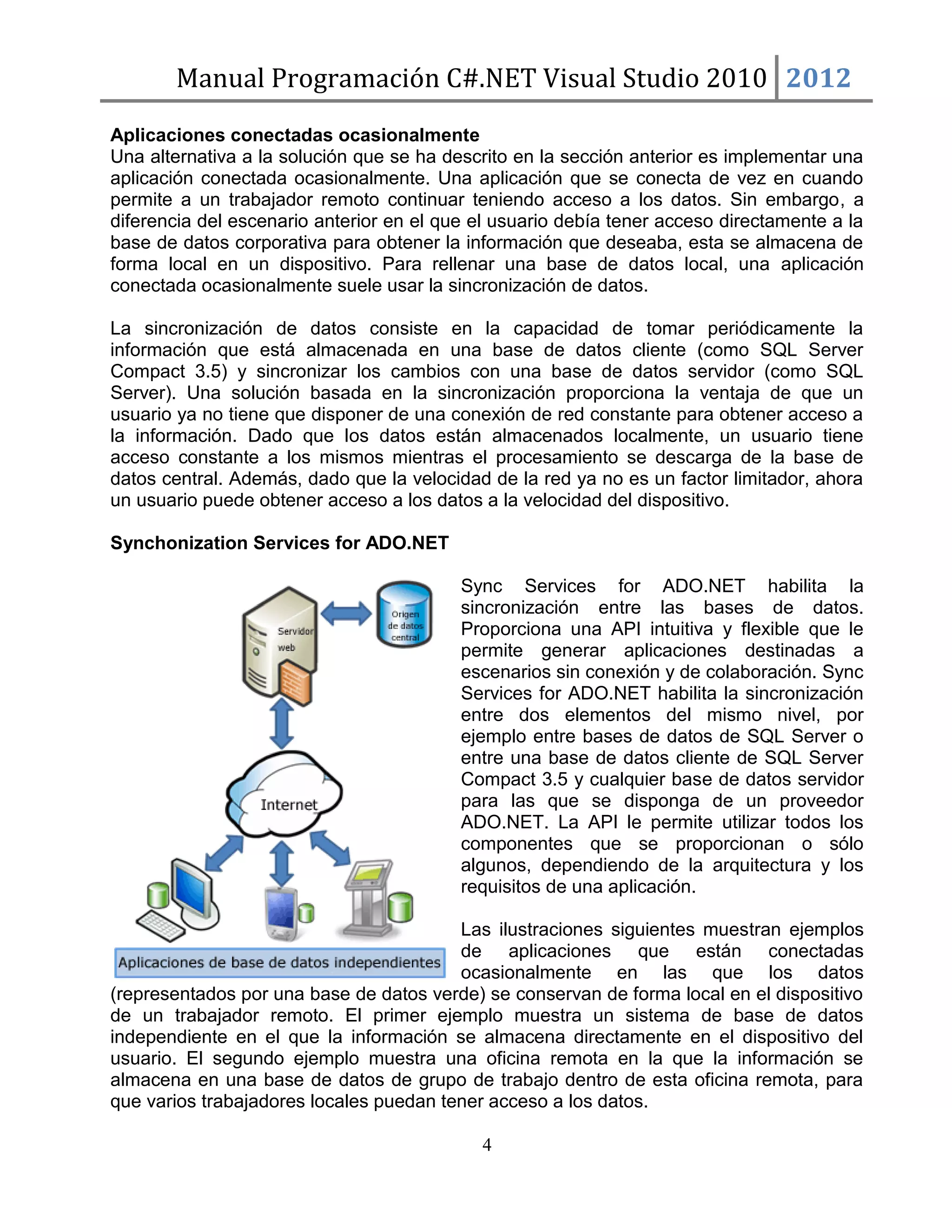 Manual Programación C#.NET Visual Studio 2010 2012
Aplicaciones conectadas ocasionalmente
Una alternativa a la solución que se ha descrito en la sección anterior es implementar una
aplicación conectada ocasionalmente. Una aplicación que se conecta de vez en cuando
permite a un trabajador remoto continuar teniendo acceso a los datos. Sin embargo, a
diferencia del escenario anterior en el que el usuario debía tener acceso directamente a la
base de datos corporativa para obtener la información que deseaba, esta se almacena de
forma local en un dispositivo. Para rellenar una base de datos local, una aplicación
conectada ocasionalmente suele usar la sincronización de datos.
La sincronización de datos consiste en la capacidad de tomar periódicamente la
información que está almacenada en una base de datos cliente (como SQL Server
Compact 3.5) y sincronizar los cambios con una base de datos servidor (como SQL
Server). Una solución basada en la sincronización proporciona la ventaja de que un
usuario ya no tiene que disponer de una conexión de red constante para obtener acceso a
la información. Dado que los datos están almacenados localmente, un usuario tiene
acceso constante a los mismos mientras el procesamiento se descarga de la base de
datos central. Además, dado que la velocidad de la red ya no es un factor limitador, ahora
un usuario puede obtener acceso a los datos a la velocidad del dispositivo.
Synchonization Services for ADO.NET
Sync Services for ADO.NET habilita la
sincronización entre las bases de datos.
Proporciona una API intuitiva y flexible que le
permite generar aplicaciones destinadas a
escenarios sin conexión y de colaboración. Sync
Services for ADO.NET habilita la sincronización
entre dos elementos del mismo nivel, por
ejemplo entre bases de datos de SQL Server o
entre una base de datos cliente de SQL Server
Compact 3.5 y cualquier base de datos servidor
para las que se disponga de un proveedor
ADO.NET. La API le permite utilizar todos los
componentes que se proporcionan o sólo
algunos, dependiendo de la arquitectura y los
requisitos de una aplicación.
Las ilustraciones siguientes muestran ejemplos
de aplicaciones que están conectadas
ocasionalmente en las que los datos
(representados por una base de datos verde) se conservan de forma local en el dispositivo
de un trabajador remoto. El primer ejemplo muestra un sistema de base de datos
independiente en el que la información se almacena directamente en el dispositivo del
usuario. El segundo ejemplo muestra una oficina remota en la que la información se
almacena en una base de datos de grupo de trabajo dentro de esta oficina remota, para
que varios trabajadores locales puedan tener acceso a los datos.
4

 