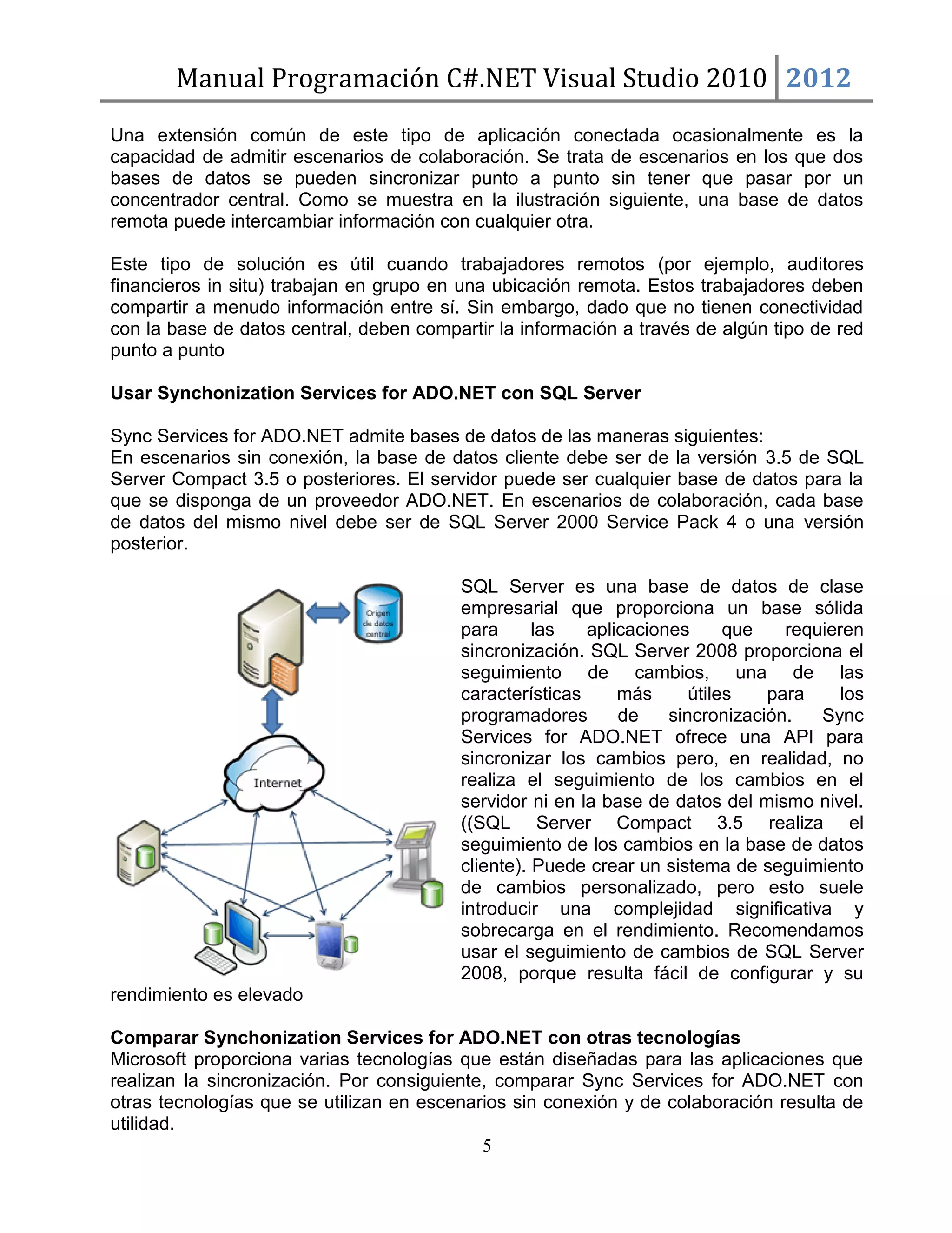 Manual Programación C#.NET Visual Studio 2010 2012
Una extensión común de este tipo de aplicación conectada ocasionalmente es la
capacidad de admitir escenarios de colaboración. Se trata de escenarios en los que dos
bases de datos se pueden sincronizar punto a punto sin tener que pasar por un
concentrador central. Como se muestra en la ilustración siguiente, una base de datos
remota puede intercambiar información con cualquier otra.
Este tipo de solución es útil cuando trabajadores remotos (por ejemplo, auditores
financieros in situ) trabajan en grupo en una ubicación remota. Estos trabajadores deben
compartir a menudo información entre sí. Sin embargo, dado que no tienen conectividad
con la base de datos central, deben compartir la información a través de algún tipo de red
punto a punto
Usar Synchonization Services for ADO.NET con SQL Server
Sync Services for ADO.NET admite bases de datos de las maneras siguientes:
En escenarios sin conexión, la base de datos cliente debe ser de la versión 3.5 de SQL
Server Compact 3.5 o posteriores. El servidor puede ser cualquier base de datos para la
que se disponga de un proveedor ADO.NET. En escenarios de colaboración, cada base
de datos del mismo nivel debe ser de SQL Server 2000 Service Pack 4 o una versión
posterior.
SQL Server es una base de datos de clase
empresarial que proporciona un base sólida
para
las
aplicaciones
que
requieren
sincronización. SQL Server 2008 proporciona el
seguimiento de cambios, una de las
características
más
útiles
para
los
programadores
de
sincronización.
Sync
Services for ADO.NET ofrece una API para
sincronizar los cambios pero, en realidad, no
realiza el seguimiento de los cambios en el
servidor ni en la base de datos del mismo nivel.
((SQL Server Compact 3.5 realiza el
seguimiento de los cambios en la base de datos
cliente). Puede crear un sistema de seguimiento
de cambios personalizado, pero esto suele
introducir una complejidad significativa y
sobrecarga en el rendimiento. Recomendamos
usar el seguimiento de cambios de SQL Server
2008, porque resulta fácil de configurar y su
rendimiento es elevado
Comparar Synchonization Services for ADO.NET con otras tecnologías
Microsoft proporciona varias tecnologías que están diseñadas para las aplicaciones que
realizan la sincronización. Por consiguiente, comparar Sync Services for ADO.NET con
otras tecnologías que se utilizan en escenarios sin conexión y de colaboración resulta de
utilidad.
5

 
