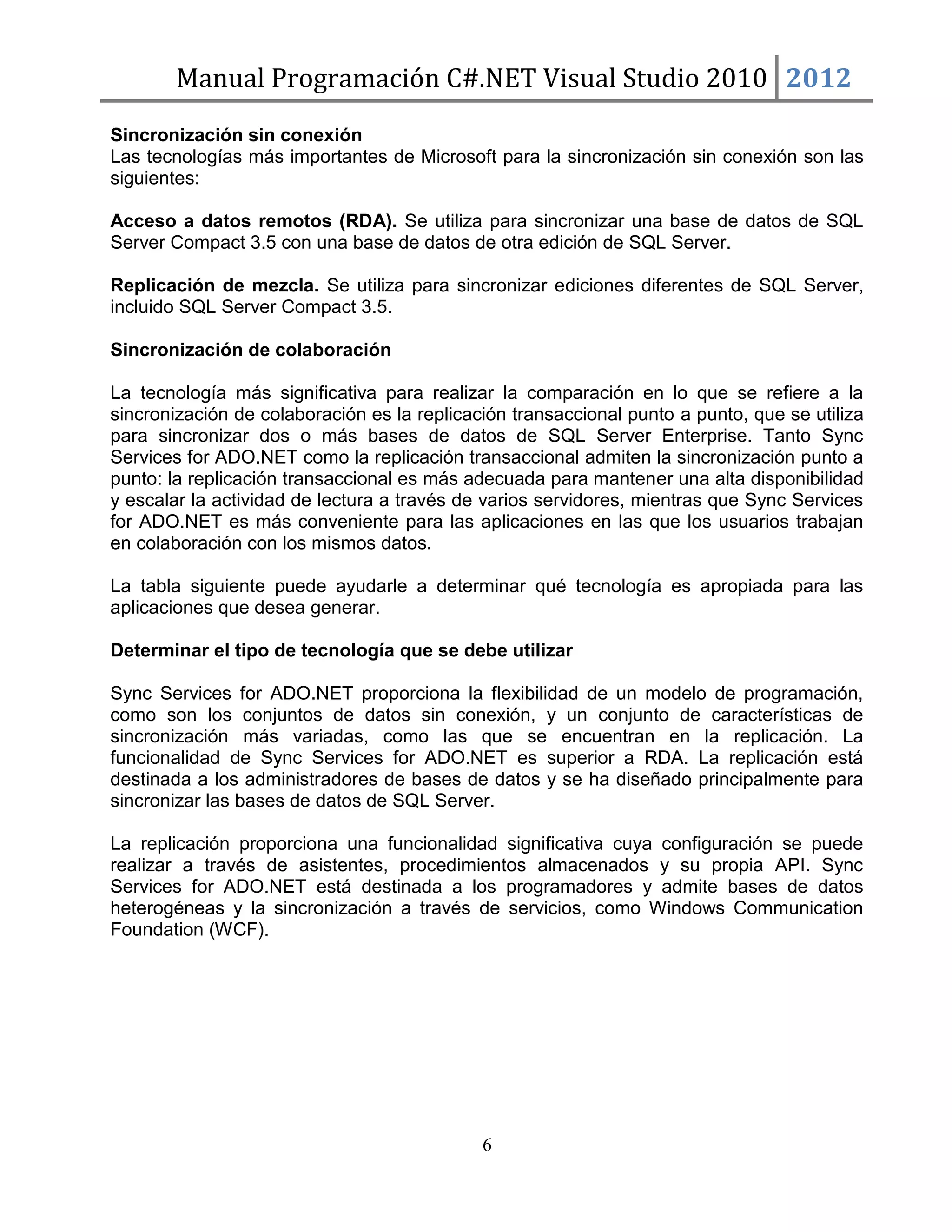 Manual Programación C#.NET Visual Studio 2010 2012
Sincronización sin conexión
Las tecnologías más importantes de Microsoft para la sincronización sin conexión son las
siguientes:
Acceso a datos remotos (RDA). Se utiliza para sincronizar una base de datos de SQL
Server Compact 3.5 con una base de datos de otra edición de SQL Server.
Replicación de mezcla. Se utiliza para sincronizar ediciones diferentes de SQL Server,
incluido SQL Server Compact 3.5.
Sincronización de colaboración
La tecnología más significativa para realizar la comparación en lo que se refiere a la
sincronización de colaboración es la replicación transaccional punto a punto, que se utiliza
para sincronizar dos o más bases de datos de SQL Server Enterprise. Tanto Sync
Services for ADO.NET como la replicación transaccional admiten la sincronización punto a
punto: la replicación transaccional es más adecuada para mantener una alta disponibilidad
y escalar la actividad de lectura a través de varios servidores, mientras que Sync Services
for ADO.NET es más conveniente para las aplicaciones en las que los usuarios trabajan
en colaboración con los mismos datos.
La tabla siguiente puede ayudarle a determinar qué tecnología es apropiada para las
aplicaciones que desea generar.
Determinar el tipo de tecnología que se debe utilizar
Sync Services for ADO.NET proporciona la flexibilidad de un modelo de programación,
como son los conjuntos de datos sin conexión, y un conjunto de características de
sincronización más variadas, como las que se encuentran en la replicación. La
funcionalidad de Sync Services for ADO.NET es superior a RDA. La replicación está
destinada a los administradores de bases de datos y se ha diseñado principalmente para
sincronizar las bases de datos de SQL Server.
La replicación proporciona una funcionalidad significativa cuya configuración se puede
realizar a través de asistentes, procedimientos almacenados y su propia API. Sync
Services for ADO.NET está destinada a los programadores y admite bases de datos
heterogéneas y la sincronización a través de servicios, como Windows Communication
Foundation (WCF).

6

 