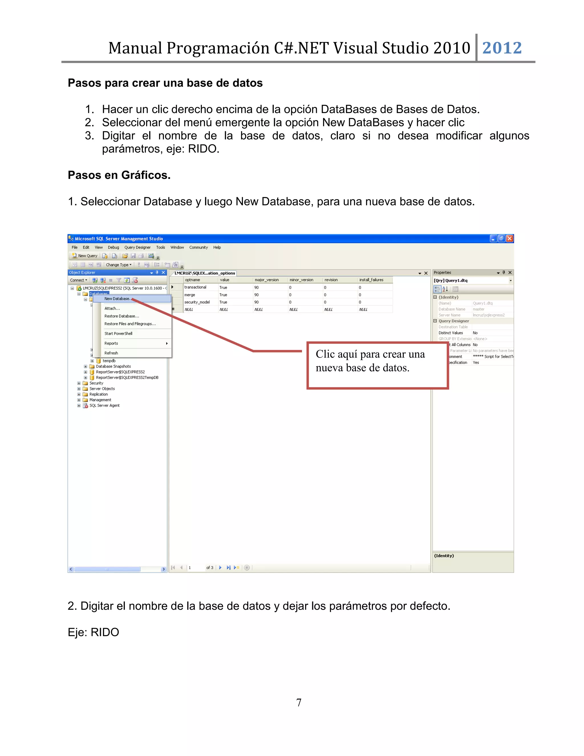 Manual Programación C#.NET Visual Studio 2010 2012
Pasos para crear una base de datos
1. Hacer un clic derecho encima de la opción DataBases de Bases de Datos.
2. Seleccionar del menú emergente la opción New DataBases y hacer clic
3. Digitar el nombre de la base de datos, claro si no desea modificar algunos
parámetros, eje: RIDO.
Pasos en Gráficos.
1. Seleccionar Database y luego New Database, para una nueva base de datos.

Clic aquí para crear una
nueva base de datos.

2. Digitar el nombre de la base de datos y dejar los parámetros por defecto.
Eje: RIDO

7

 