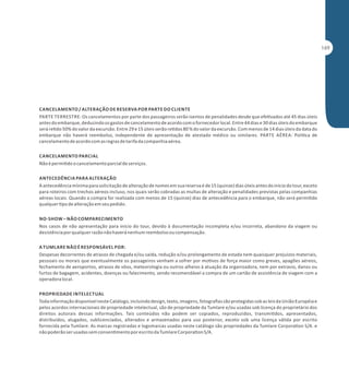 CANCELAMENTO / ALTERAÇÃO DE RESERVA POR PARTE DO CLIENTE
PARTE TERRESTRE: Os cancelamentos por parte dos passageiros serão isentos de penalidades desde que efe vados até 45 dias úteis
antes do embarque, deduzindo os gastos de cancelamento de acordo com o fornecedor local. Entre 44 dias e 30 dias úteis do embarque
será re do 50% do valor da excursão. Entre 29 e 15 úteis serão re dos 80 % do valor da excursão. Com menos de 14 dias úteis da data do
embarque não haverá reembolso, independente de apresentação de atestado médico ou similares. PARTE AÉREA: Polí ca de
cancelamento de acordo com as regras de tarifa da companhia aérea.
CANCELAMENTO PARCIAL
Não é permi do o cancelamento parcial de serviços.
ANTECEDÊNCIA PARA ALTERAÇÃO
A antecedência mínima para solicitação de alteração de nomes em sua reserva é de 15 (quinze) dias úteis antes do início do tour, exceto
para roteiros com trechos aéreos incluso, nos quais serão cobradas as multas de alteração e penalidades previstas pelas companhias
aéreas locais. Quando a compra for realizada com menos de 15 (quinze) dias de antecedência para o embarque, não será permi do
qualquer po de alteração em seu pedido.
NO-SHOW – NÃO COMPARECIMENTO
Nos casos de não apresentação para início do tour, devido à documentação incompleta e/ou incorreta, abandono da viagem ou
desistência por qualquer razão não haverá nenhum reembolso ou compensação.
A TUMLARE NÃO É RESPONSÁVEL POR:
Despesas decorrentes de atrasos de chegada e/ou saída, redução e/ou prolongamento de estada nem quaisquer prejuízos materiais,
pessoais ou morais que eventualmente os passageiros venham a sofrer por mo vos de força maior como greves, apagões aéreos,
fechamento de aeroportos, atrasos de vôos, meteorologia ou outros alheios à atuação da organizadora, nem por extravio, danos ou
furtos de bagagem, acidentes, doenças ou falecimento, sendo recomendável a compra de um cartão de assistência de viagem com a
operadora local.
PROPRIEDADE INTELECTUAL
Toda informação disponível neste Catálogo, incluindo design, texto, imagens, fotograﬁas são protegidas sob as leis da União Européia e
pelos acordos internacionais de propriedade intelectual, são de propriedade da Tumlare e/ou usadas sob licença do proprietário dos
direitos autorais dessas informações. Tais conteúdos não podem ser copiados, reproduzidos, transmi dos, apresentados,
distribuídos, alugados, sublicenciados, alterados e armazenados para uso posterior, exceto sob uma licença válida por escrito
fornecida pela Tumlare. As marcas registradas e logomarcas usadas neste catálogo são propriedades da Tumlare Corpora on S/A. e
não poderão ser usadas sem consen mento por escrito da Tumlare Corpora on S/A.

 
