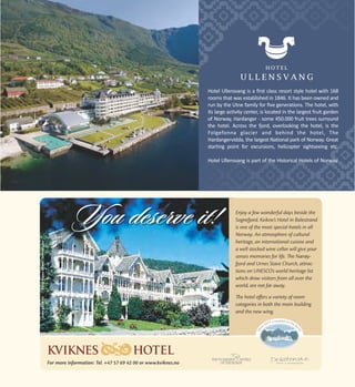 HOTEL

ULLENSVANG
Hotel Ullensvang is a first class resort style hotel with 168
rooms that was established in 1846. It has been owned and
run by the Utne family for five generations. The hotel, with
its large activity center, is located in the largest fruit garden
of Norway, Hardanger - some 450.000 fruit trees surround
the hotel. Across the fjord, overlooking the hotel, is the
Folgefonna glacier and behind the hotel, The
Hardangervidda, the largest National park of Norway. Great
starting point for excursions, helicopter sightseeing etc.
Hotel Ullensvang is part of the Historical Hotels of Norway.

 