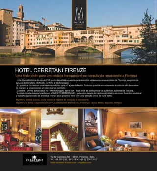 HOTEL CERRETANI FIRENZE
Uma linda visão para uma estada inesquecível no coração da renascentista Florença
Uma Abadia histórica do século XVII, ponto de partida excelente para descobrir os tesouros renascentistas de Florença, seguindo os
passos de Donatello, Botticelli, Da Vinci e Michelangelo.
82 quartos e 1 suíte com uma vista maravilhosa para a Capela de Medici. Todos os quartos tem isolamento acústico e são decorados
de maneira a proporcionar um alto nível de conforto.
Cozinha e vinhos sofisticados no “Il Michelangelo” Wine Bar”, local onde se pode provar os autênticos sabores da Toscana.
A oportunidade de experimentar um MOMENTO MEMORÁVEL, visitando o templo do tradicional trabalho em couro florentino e admirar
o trabalho apaixonado de artesãos criando seus próprios itens com uma seleção única de cor e estilo.
Mgallery: hotéis únicos, cada estadia é repleta de emoção e descoberta
Mgallery na Itália: Capovaticano (VV), Castellaneta Marina (TA), Florença, Lecce, Milão, Nápoles, Veneza.

Via de’ Cerretani, 68 – 50123 Florença - Itália
Tel.: +39 055 238 13 01 – Fax: +39 02 238 13 12
hotel-cerretani -firenze.com - mgallery.com

 