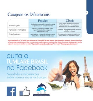 5

Hotéis de categoria Primeira, Primeira
Superior e Luxo bem localizados

Bons hotéis de categoria Turística,
Turística Superior e Primeira, com
excelente relação qualidade/preço

Passeios e ingressos para as mais
imperdíveis atrações e algumas
refeições inclusas

Passeios, alguns ingressos e algumas
refeições inclusas

Acompanha o grupo desde o primeiro
até o último dia do tour na Europa

Acompanha o grupo desde o primeiro
até o último dia do tour na Europa

NOTA IMPORTANTE: Por favor, fique atento ao ler o itinerário de cada Roteiro, nele destacamos quais dos passeios, ingressos
e/ou refeições estão inclusos no Tour Premium e outras diferenças em relação ao Tour Classic. Em caso de dúvida sempre confira
o quadro resumo de cada tour na seção ‘‘O que Inclui e sempre faz a diferença!’’ e na seção ‘‘Nossos preços não incluem’’.

 